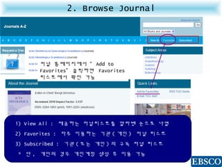 2. Browse Journal
1) View All : 제공하는 저널리스트를 알파벳 순으로 나열
2) Favorites : 자주 이용하는 기관 ( 개인 ) 저널 리스트
3) Subscribed : 기관 ( 또는 개인 ) 의 구독 저널 리스트
* 단 , 개인의 경우 개인계정 생성 후 이용 가능
저널 홈페이지에서 “ Add to
Favorites” 클릭하면 Favorites
리스트에서 확인 가능
 