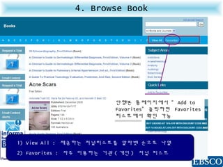 4. Browse Book
1) View All : 제공하는 저널리스트를 알파벳 순으로 나열
2) Favorites : 자주 이용하는 기관 ( 개인 ) 저널 리스트
단행본 홈페이지에서 “ Add to
Favorites” 클릭하면 Favorites
리스트에서 확인 가능
 