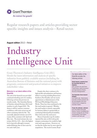 Regular research papers and articles providing sector
specific insights and issues analysis – Retail sector.



August edition 2012 – Retail




Industry
Intelligence Unit
Grant Thornton’s Industry Intelligence Unit (IIU)                                          Our latest edition of the
blends the latest information and analysis of specific                                     Retail IIU provides the
industries from publicly available sources (including the                                  following articles:

Australian Bureau of Statistics and the national press) with                               Retail industry snapshot from

pragmatic, commercial and practical initiatives to improve                                 the Australian Bureau of
                                                                                           Statistics
stakeholder value.                                                                         with comments from with Simon
                                                                                           Trivett (Partner, Audit & Assurance)
                                                                                           and Gayle Dickerson (Partner,
Welcome to our latest edition of the               Despite this, there continue to be      Recovery & Reorganisation).
Retail IIU.                                   high-profile rationalisations and business
                                                                                           The Australian Omni-channel
The end of the financial year provided        failures occurring including Retravision
                                                                                           Shopper
continued refreshing news for retailers,      Southern, Pets Paradise and our recent       from Gareth Jude - Retail Industry
following on from the previous six            appointment as Administrators of the         Executive at Telstra examines why
                                                                                           the vast potential of the Omni-
months results. The Australian Bureau         WA based Wooldridges/Education
                                                                                           Channel world is untapped by
of Statistics released the June 2012 retail   Works. These have been attributed to the     Australian retailers.
numbers in early August 2012. The             flat retail market in general. Whether
theme is still for cautious consumer          the retail market is entirely responsible    Fraud, the unknown, unknown
                                                                                           from Chris Watson (Associate
confidence, with some sectors up and          for business failures is questionable as     Director, Forensic Consulting) looks
others remaining relatively flat. The         continuing Federal political instability     at how to manage the risk of fraud
seasonally adjusted estimate rose 0.5%        filters down into the retail sector.         and preventing a Clive Peeters
                                                                                           scenario in your back yard.
in June 2012, consistent with April and            Most of Australia’s top 25 retailers
May rises. The trend estimate also rose       reported flat sales in 2012 with profit
in June 2012 by 1.0% - this is the highest    margins continuing to be eroded by high
level of growth, although it remains          rents and wage pressure. However, we
underwhelming, that we have seen for          see that the market may be more open for
two and a half years.                         acquisitions. The recent Country Road
 