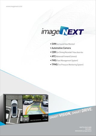 www.imagenext.co.kr




                      • SVM(Surround View Monitor)
                      • Automotive Camera
                      • CDR(Car Driving Recorder) *Video Black Box
                      • AFC(Advanced Forward Camera)
                      • FMS(Fleet Management System)
                      • TPMS(Tire Pressure Monitoring System)




                                                             .
                                                  SMART
                                                        DRIVE
                                  ,
                      SMART
                            VISION

                                                             ISO/TS16949:2009
                                                                      ISO14001
                                                       ISO26262(in preparation)
 