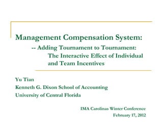 Management Compensation System:
      -- Adding Tournament to Tournament:
            The Interactive Effect of Individual
            and Team Incentives

Yu Tian
Kenneth G. Dixon School of Accounting
University of Central Florida

                          IMA Carolinas Winter Conference
                                         February 17, 2012
 