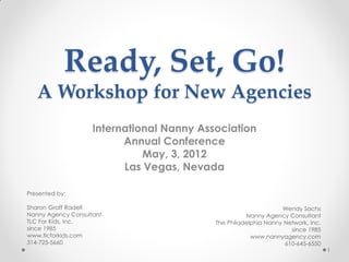 Ready, Set, Go!
   A Workshop for New Agencies
                    International Nanny Association
                          Annual Conference
                              May, 3, 2012
                          Las Vegas, Nevada

Presented by:

Sharon Graff Radell                                              Wendy Sachs
Nanny Agency Consultant                              Nanny Agency Consultant
TLC For Kids, Inc.                         The Philadelphia Nanny Network, Inc.
since 1985                                                          since 1985
www.tlcforkids.com                                     www.nannyagency.com
314-725-5660                                                      610-645-6550
                                                                                  1
 
