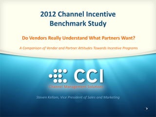 2012 Channel Incentive
Benchmark Study
Steven Kellam, Vice President of Sales and Marketing
Do Vendors Really Understand What Partners Want?
A Comparison of Vendor and Partner Attitudes Towards Incentive Programs
 