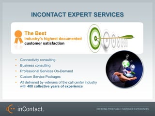 INCONTACT EXPERT SERVICES


      The Best
      Industrys highest documented
      customer satisfaction



?   Connectivity consulting
?   Business consulting
?   Professional Services On-Demand
?   Custom Service Packages
?   All delivered by veterans of the call center industry
    with 400 collective years of experience
 