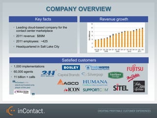 COMPANY OVERVIEW
                   Key facts                               Revenue growth

 ? Leading cloud-based company for the
   contact center marketplace
 ? 2011 revenue: $89M
 ? 2011 employees: ~425
 ? Headquartered in Salt Lake City



                                     Satisfied customers
? 1,000 implementations
? 60,000 agents
? 11 billion + calls
 