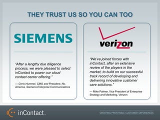 THEY TRUST US SO YOU CAN TOO




                                             Weve joined forces with
After a lengthy due diligence               inContact, after an extensive
process, we were pleased to select           review of the players in the
inContact to power our cloud                 market, to build on our successful
contact center offering.                    track record of developing and
                                             delivering innovative customer
 Chris Hummel, CMO and President, No.       care solutions.
America, Siemens Enterprise Communications
                                              Mike Palmer, Vice President of Enterprise
                                             Strategy and Marketing, Verizon
 