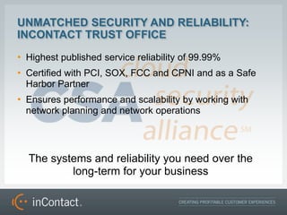 UNMATCHED SECURITY AND RELIABILITY:
INCONTACT TRUST OFFICE
? Highest published service reliability of 99.99%
? Certified with PCI, SOX, FCC and CPNI and as a Safe
  Harbor Partner
? Ensures performance and scalability by working with
  network planning and network operations




  The systems and reliability you need over the
          long-term for your business
 