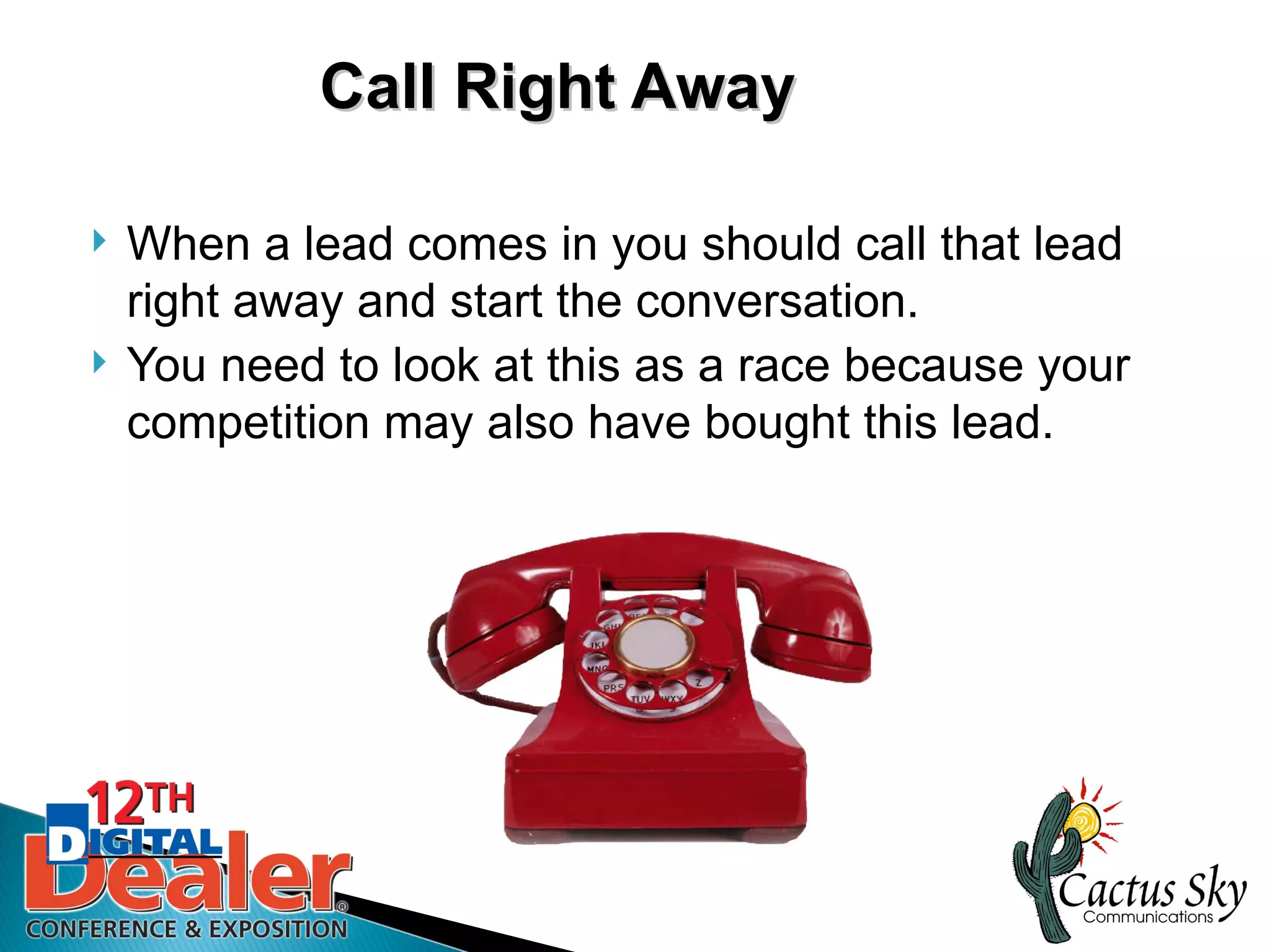Call Right Away

   When a lead comes in you should call that lead
    right away and start the conversation.
   You need to look at this as a race because your
    competition may also have bought this lead.
 