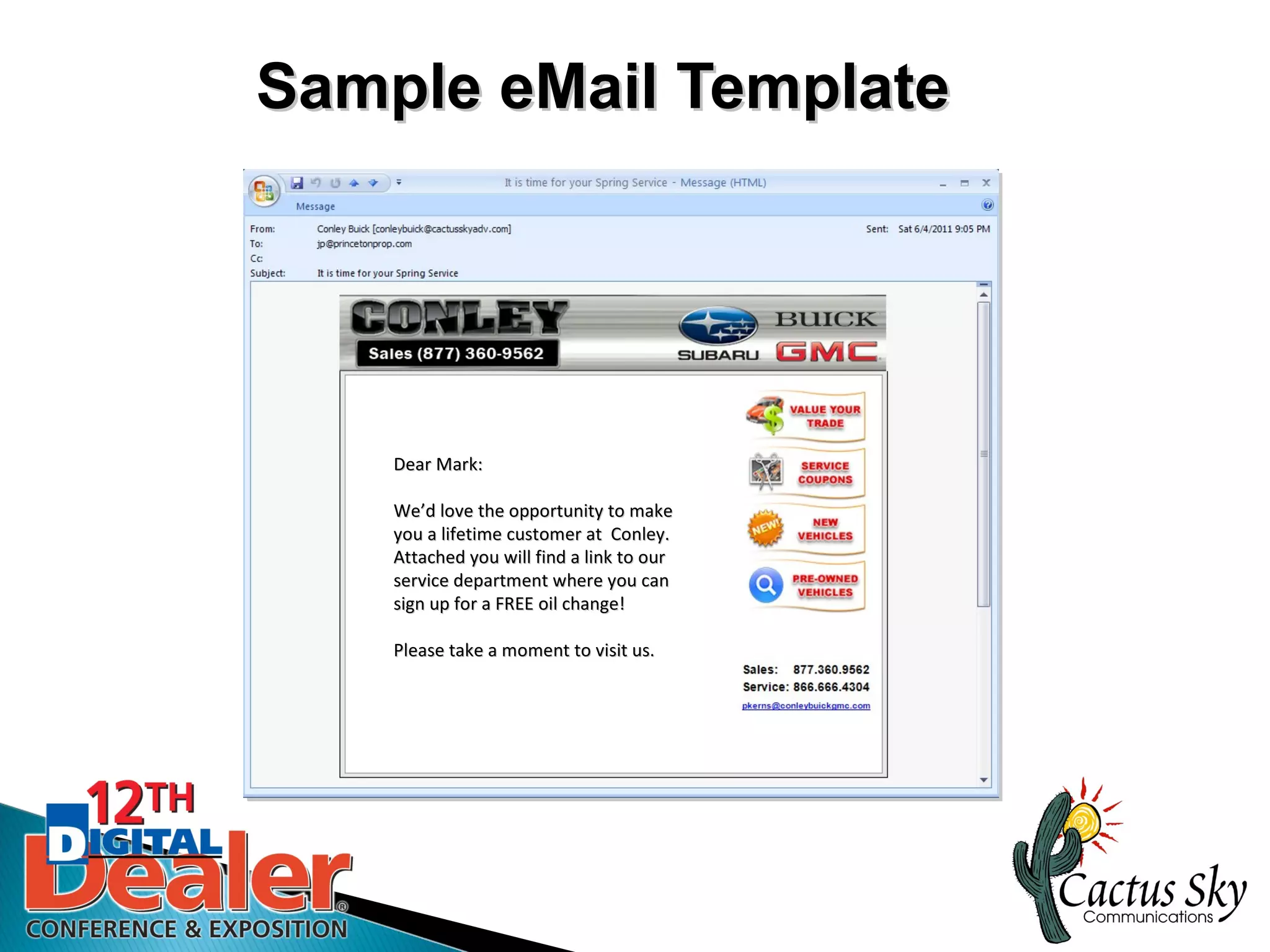 Sample eMail Template




    Dear Mark:

    We’d love the opportunity to make
    We’d
    you a lifetime customer at Conley.
    Attached you will find a link to our
    service department where you can
    sign up for a FREE oil change!

    Please take a moment to visit us.
 