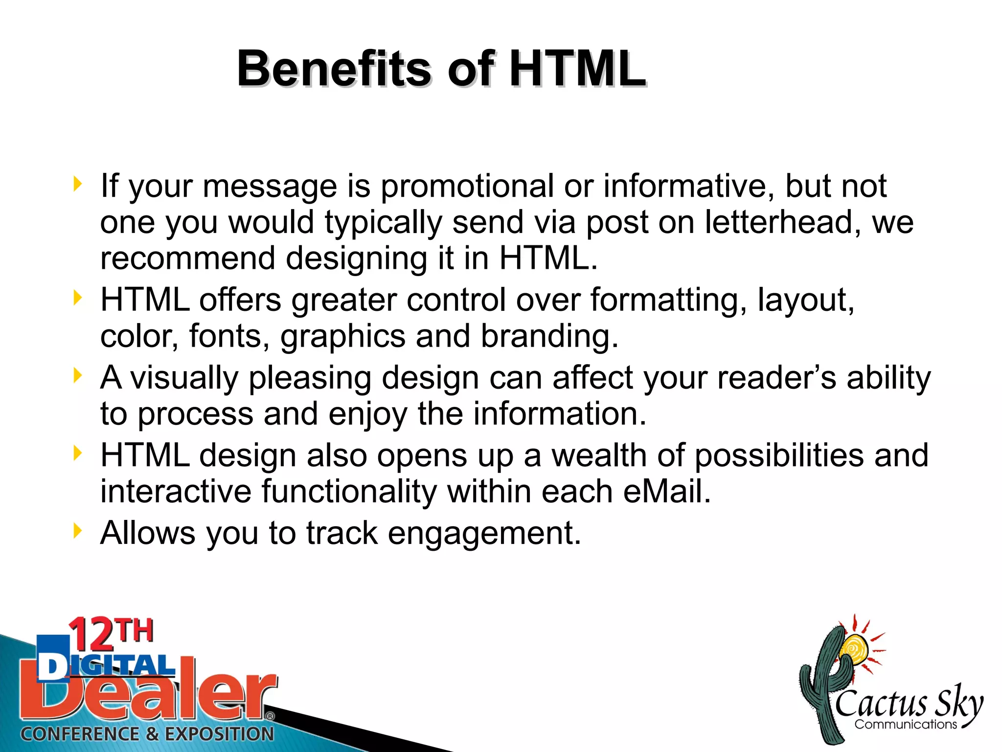 Benefits of HTML

   If your message is promotional or informative, but not
    one you would typically send via post on letterhead, we
    recommend designing it in HTML.
   HTML offers greater control over formatting, layout,
    color, fonts, graphics and branding.
   A visually pleasing design can affect your reader’s ability
    to process and enjoy the information.
   HTML design also opens up a wealth of possibilities and
    interactive functionality within each eMail.
   Allows you to track engagement.
 