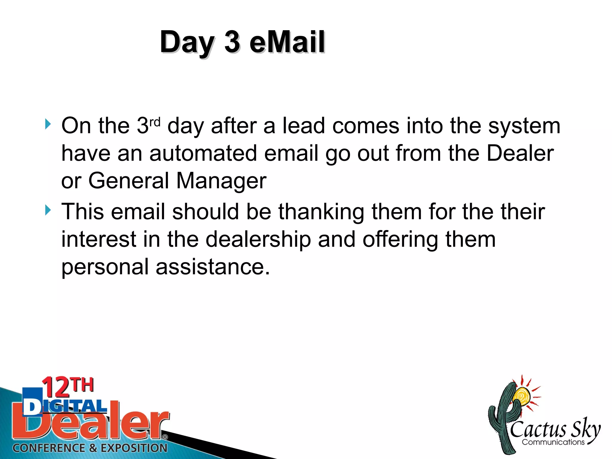 Day 3 eMail

   On the 3rd day after a lead comes into the system
    have an automated email go out from the Dealer
    or General Manager
   This email should be thanking them for the their
    interest in the dealership and offering them
    personal assistance.
 