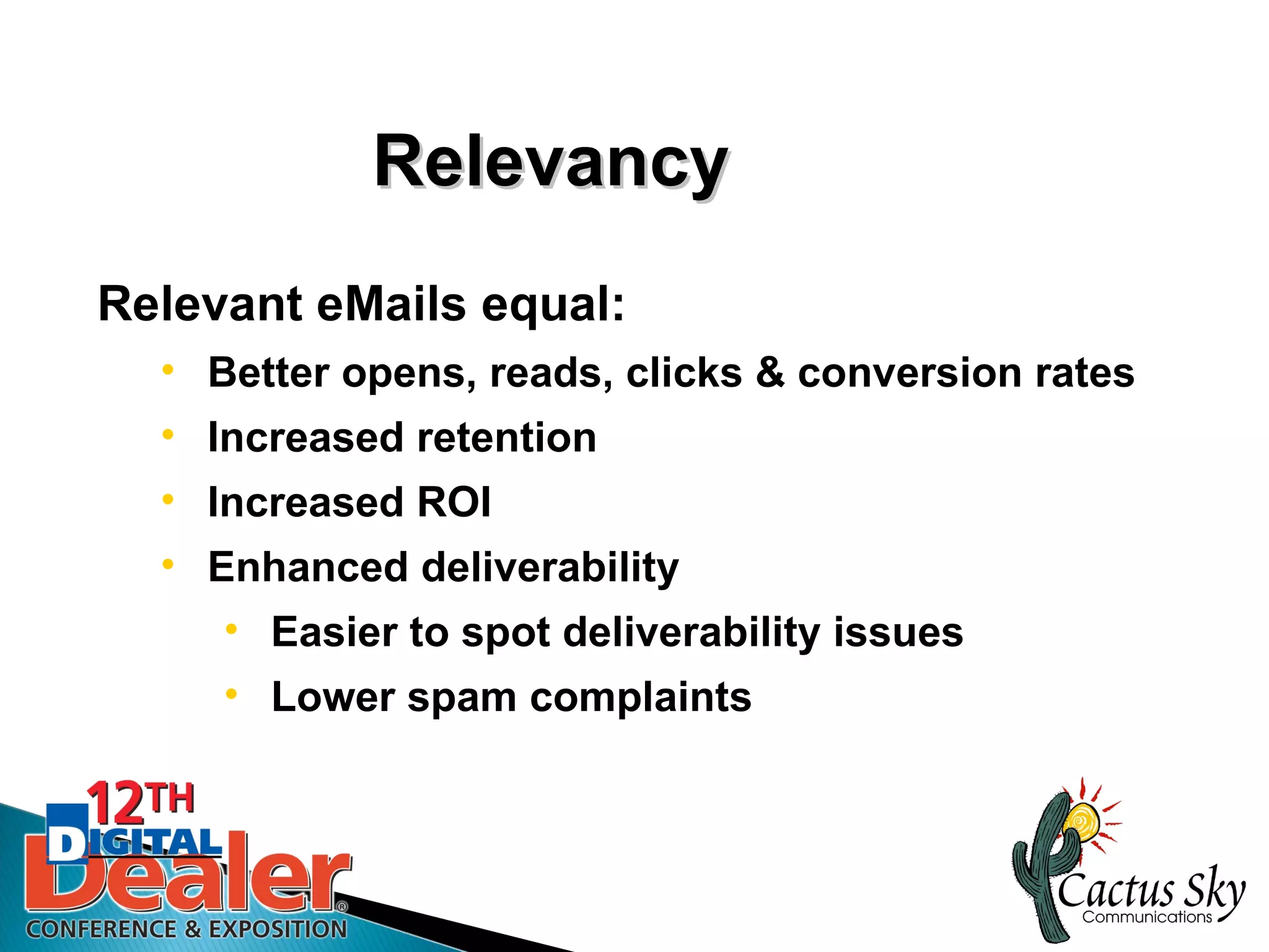 Relevancy
Relevant eMails equal:
  • Better opens, reads, clicks & conversion rates
  • Increased retention
  • Increased ROI
  • Enhanced deliverability
     • Easier to spot deliverability issues
     • Lower spam complaints
 