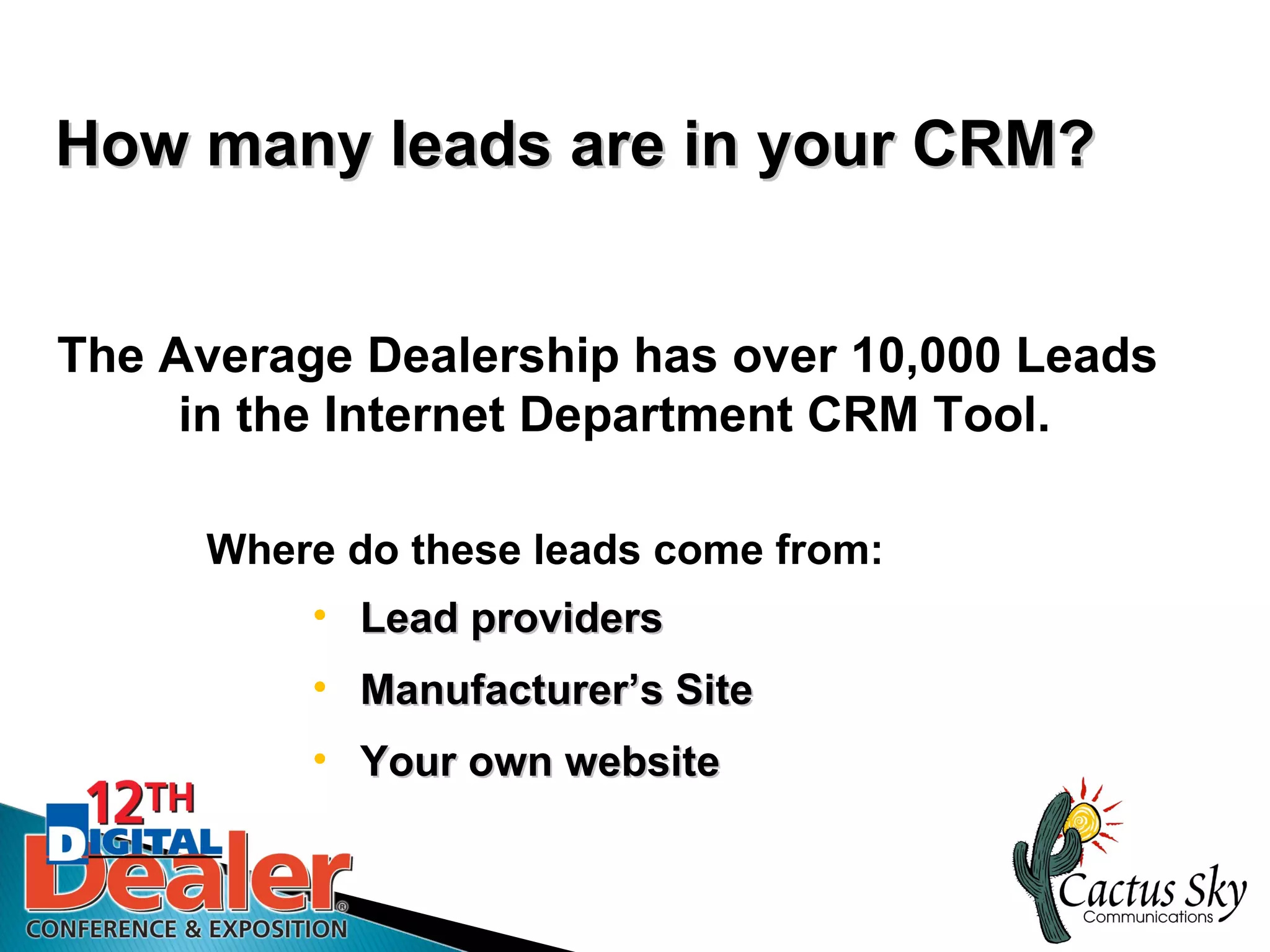 How many leads are in your CRM?


The Average Dealership has over 10,000 Leads
     in the Internet Department CRM Tool.

     Where do these leads come from:
          • Lead providers
          • Manufacturer’s Site
          • Your own website
 