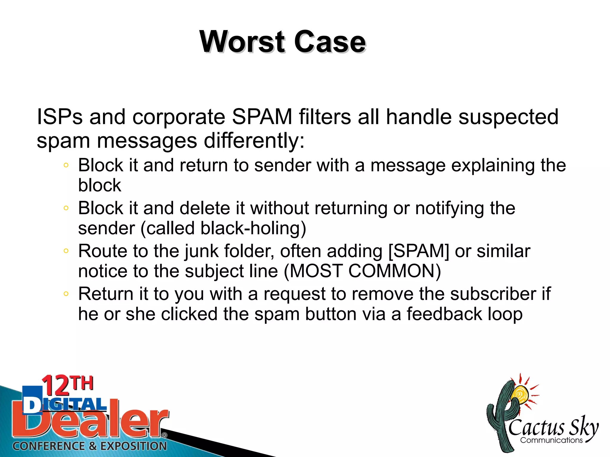 Worst Case

ISPs and corporate SPAM filters all handle suspected
spam messages differently:
  ◦ Block it and return to sender with a message explaining the
    block
  ◦ Block it and delete it without returning or notifying the
    sender (called black-holing)
  ◦ Route to the junk folder, often adding [SPAM] or similar
    notice to the subject line (MOST COMMON)
  ◦ Return it to you with a request to remove the subscriber if
    he or she clicked the spam button via a feedback loop
 
