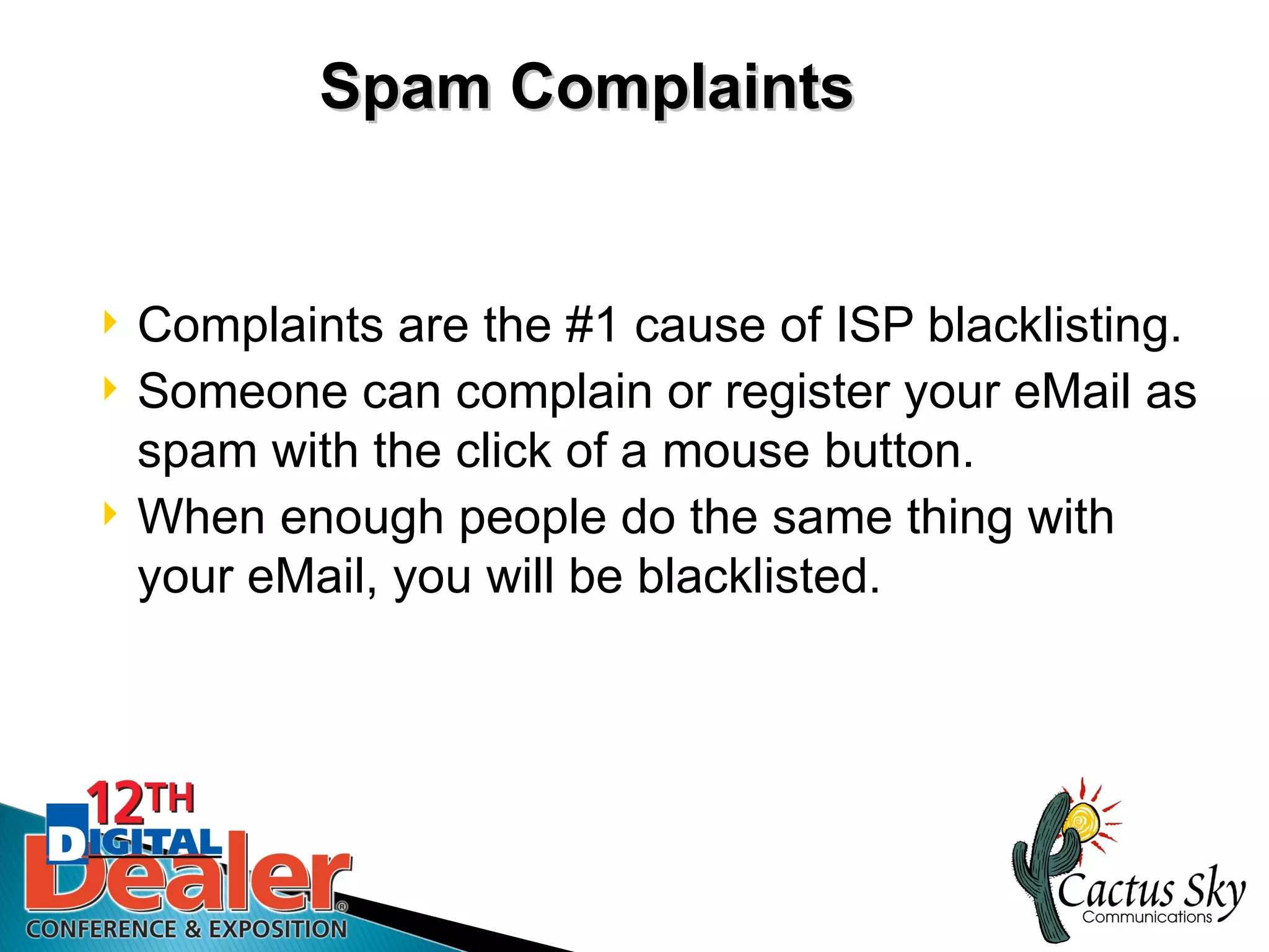 Spam Complaints


   Complaints are the #1 cause of ISP blacklisting.
   Someone can complain or register your eMail as
    spam with the click of a mouse button.
   When enough people do the same thing with
    your eMail, you will be blacklisted.
 