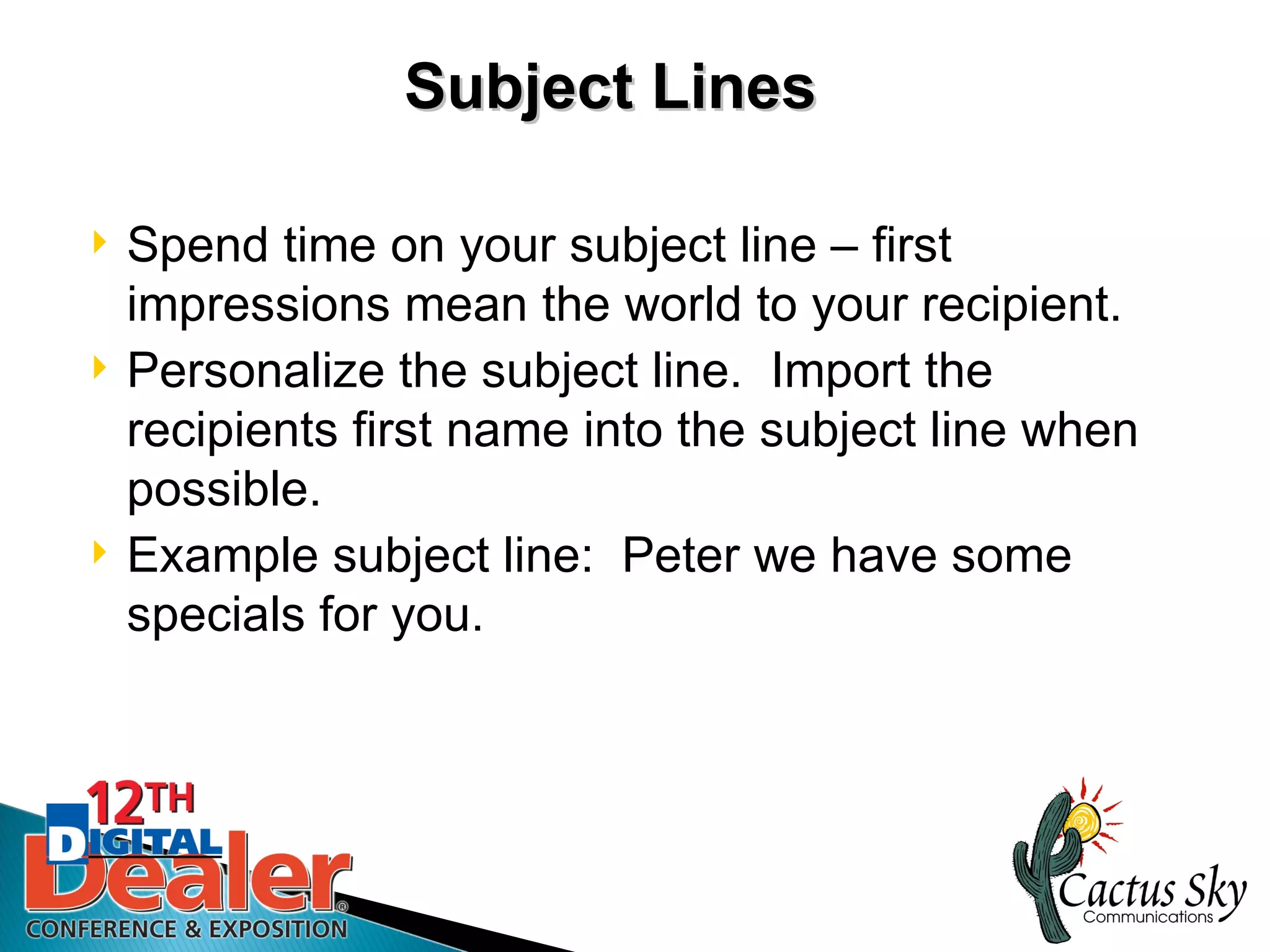 Subject Lines

   Spend time on your subject line – first
    impressions mean the world to your recipient.
   Personalize the subject line. Import the
    recipients first name into the subject line when
    possible.
   Example subject line: Peter we have some
    specials for you.
 