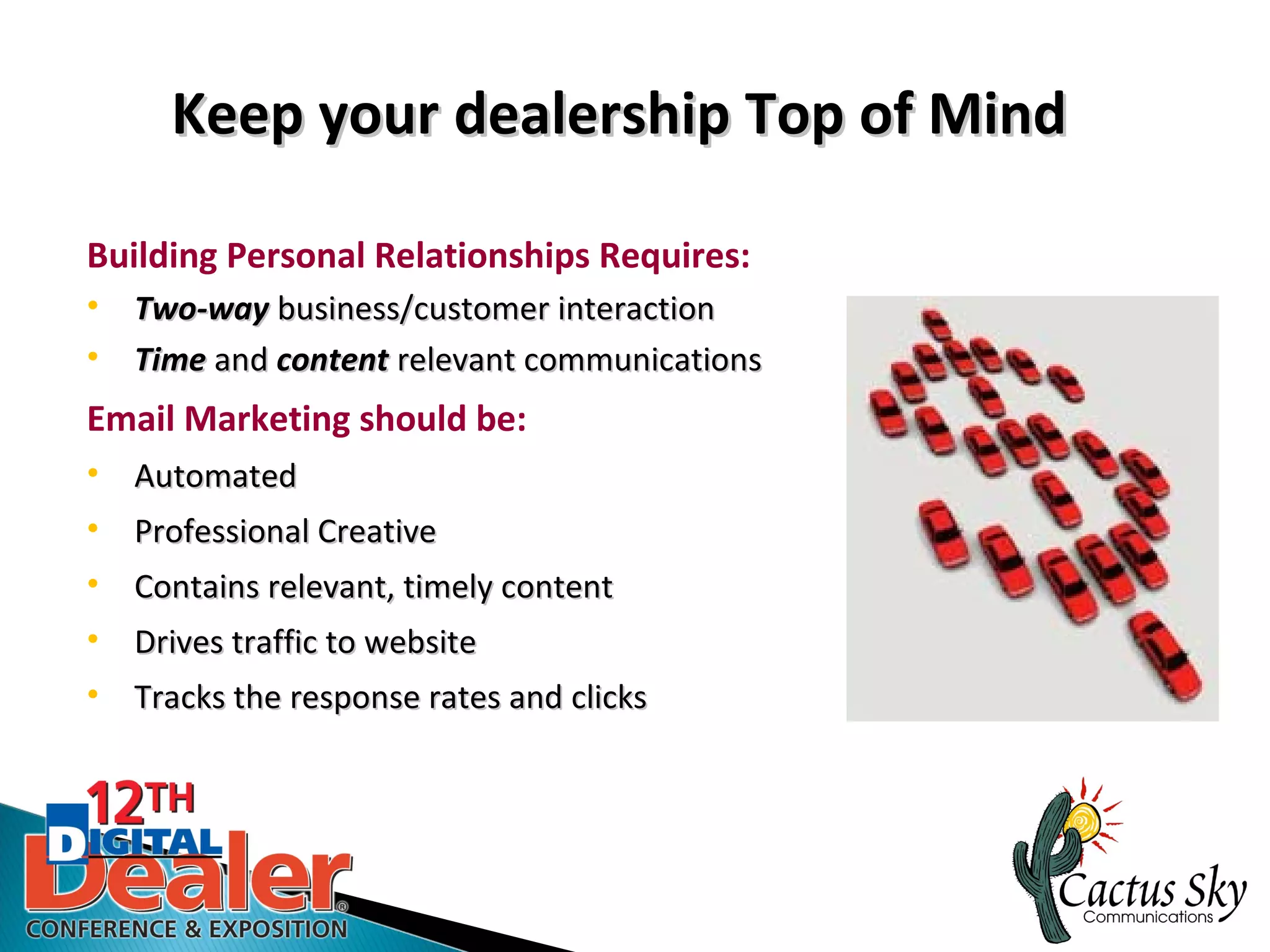 Keep your dealership Top of Mind

Building Personal Relationships Requires:
• Two-way business/customer interaction
• Time and content relevant communications
Email Marketing should be:
• Automated
• Professional Creative
• Contains relevant, timely content
• Drives traffic to website
• Tracks the response rates and clicks
 