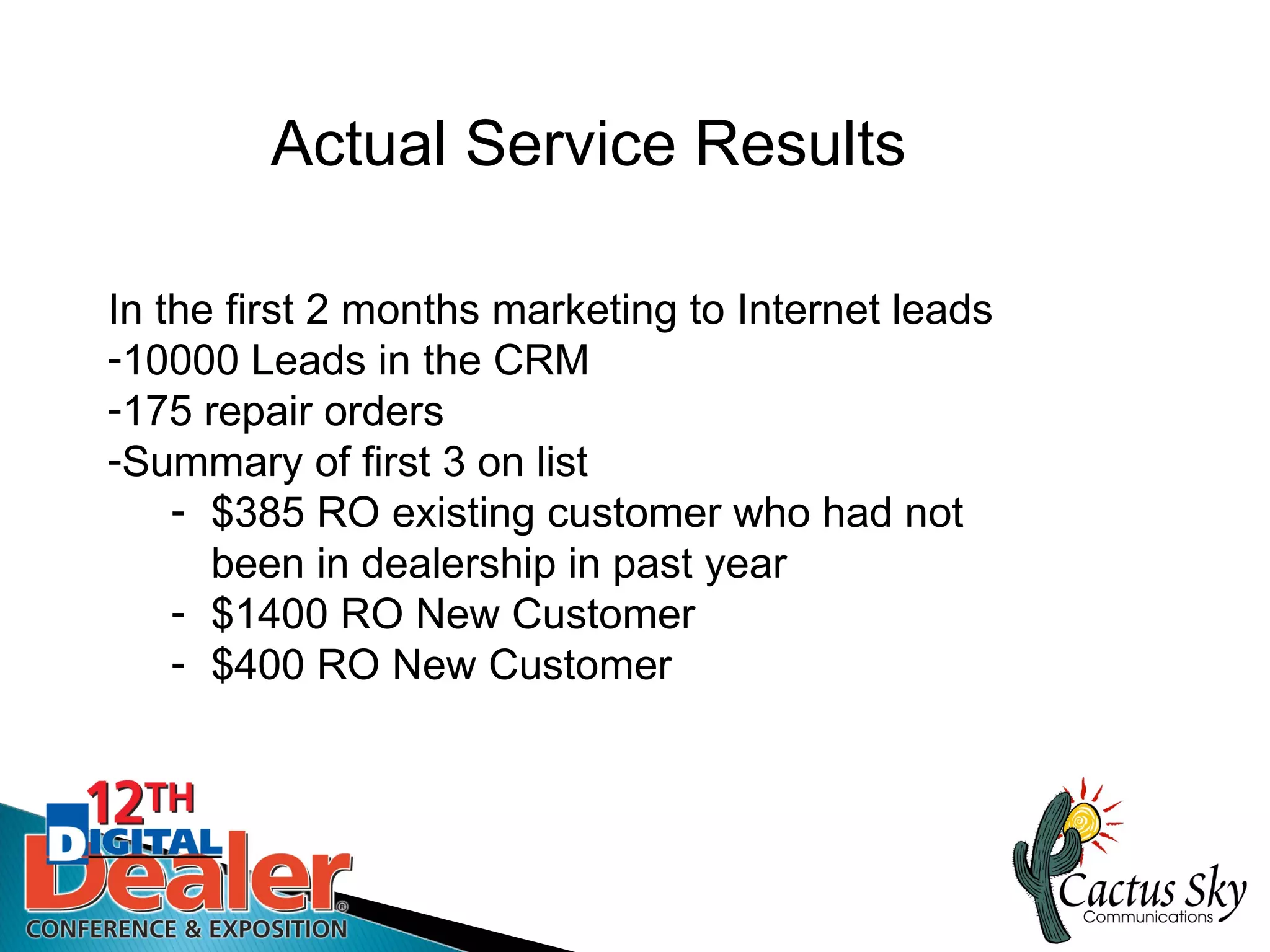 Actual Service Results

In the first 2 months marketing to Internet leads
-10000 Leads in the CRM
-175 repair orders
-Summary of first 3 on list
    - $385 RO existing customer who had not
      been in dealership in past year
    - $1400 RO New Customer
    - $400 RO New Customer
 