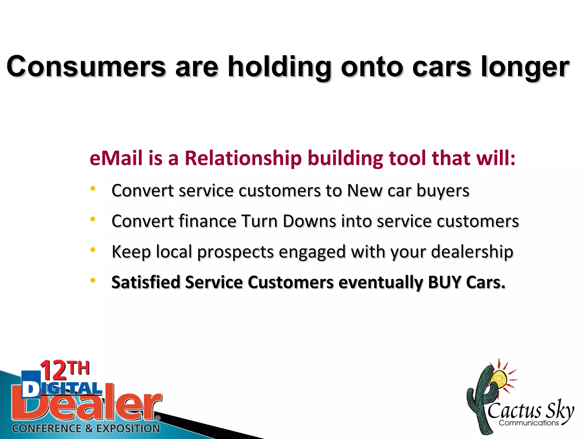 Consumers are holding onto cars longer


     eMail is a Relationship building tool that will:
     • Convert service customers to New car buyers
     • Convert finance Turn Downs into service customers
     • Keep local prospects engaged with your dealership
     • Satisfied Service Customers eventually BUY Cars.
 