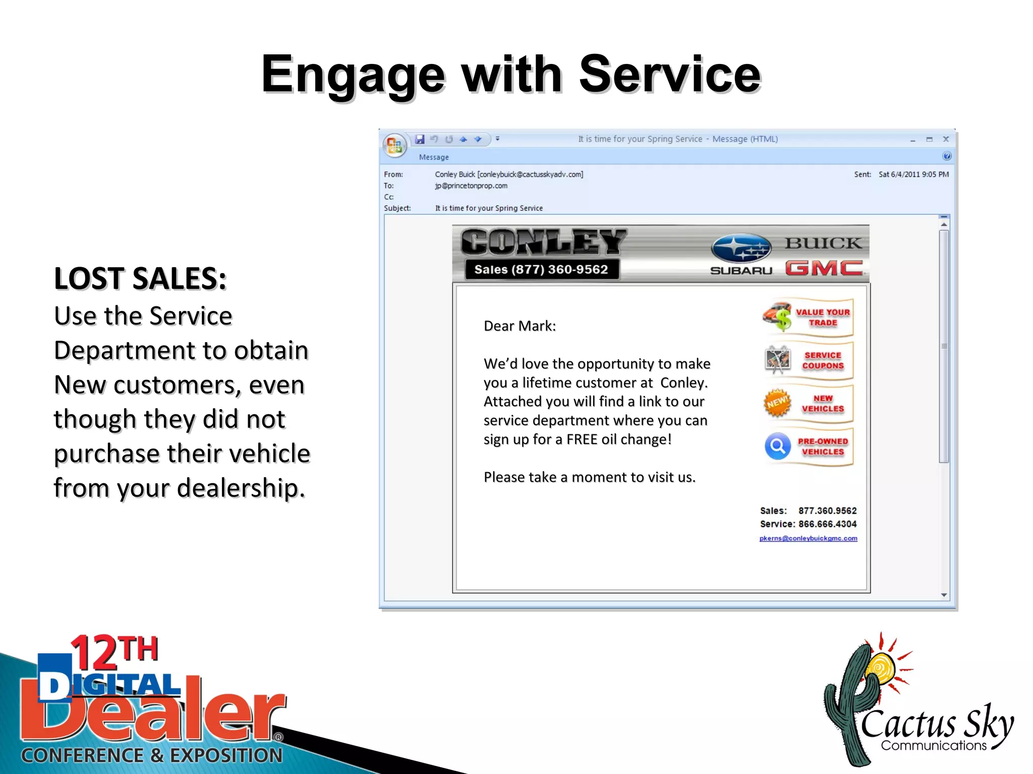Engage with Service


LOST SALES:
Use the Service          Dear Mark:
Department to obtain     We’d love the opportunity to make
                         We’d
New customers, even      you a lifetime customer at Conley.
                         Attached you will find a link to our
though they did not      service department where you can
                         sign up for a FREE oil change!
purchase their vehicle
                         Please take a moment to visit us.
from your dealership.

                               Click here
 