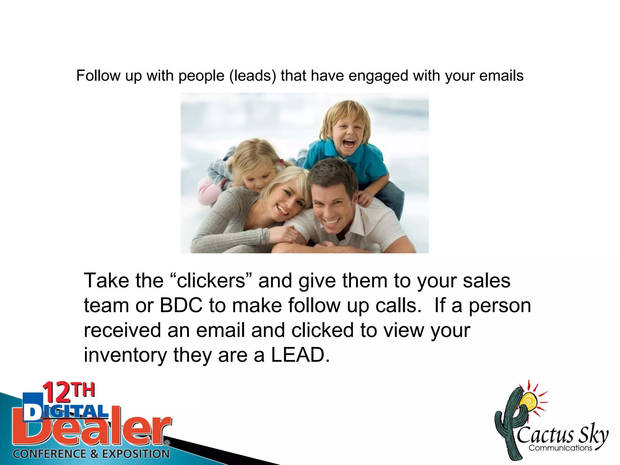Follow up with people (leads) that have engaged with your emails




 Take the “clickers” and give them to your sales
 team or BDC to make follow up calls. If a person
 received an email and clicked to view your
 inventory they are a LEAD.
 