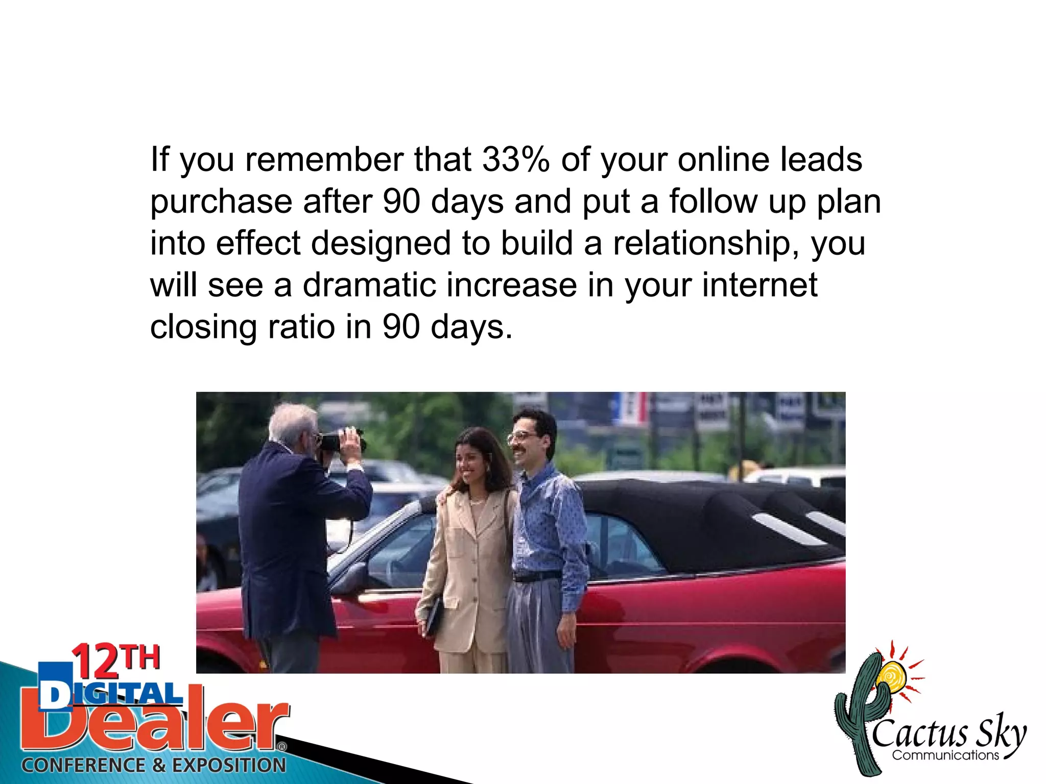 If you remember that 33% of your online leads
purchase after 90 days and put a follow up plan
into effect designed to build a relationship, you
will see a dramatic increase in your internet
closing ratio in 90 days.
 