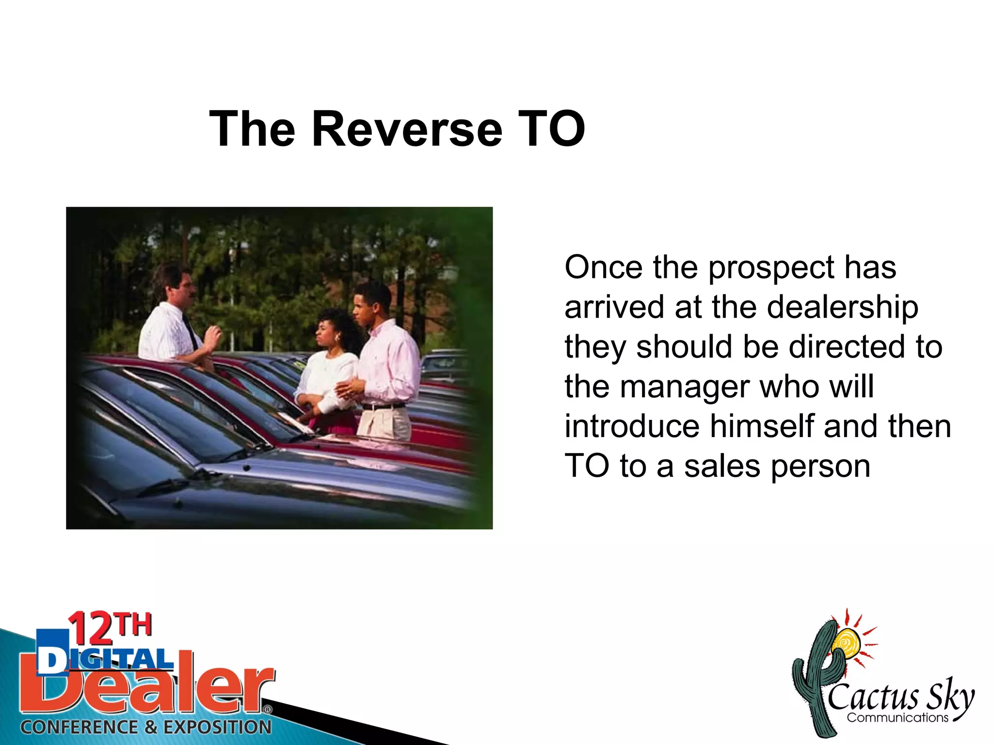 The Reverse TO

             Once the prospect has
             arrived at the dealership
             they should be directed to
             the manager who will
             introduce himself and then
             TO to a sales person
 
