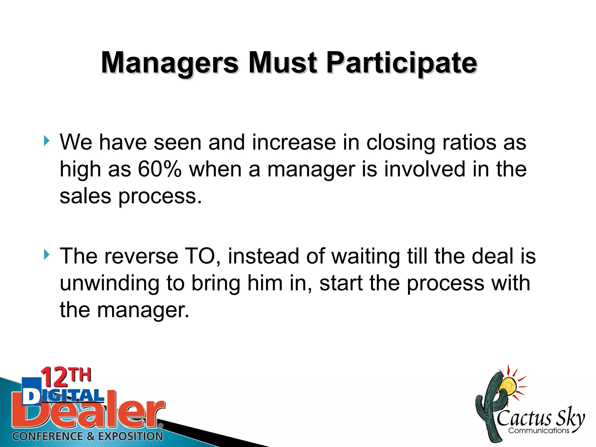 Managers Must Participate

   We have seen and increase in closing ratios as
    high as 60% when a manager is involved in the
    sales process.

   The reverse TO, instead of waiting till the deal is
    unwinding to bring him in, start the process with
    the manager.
 
