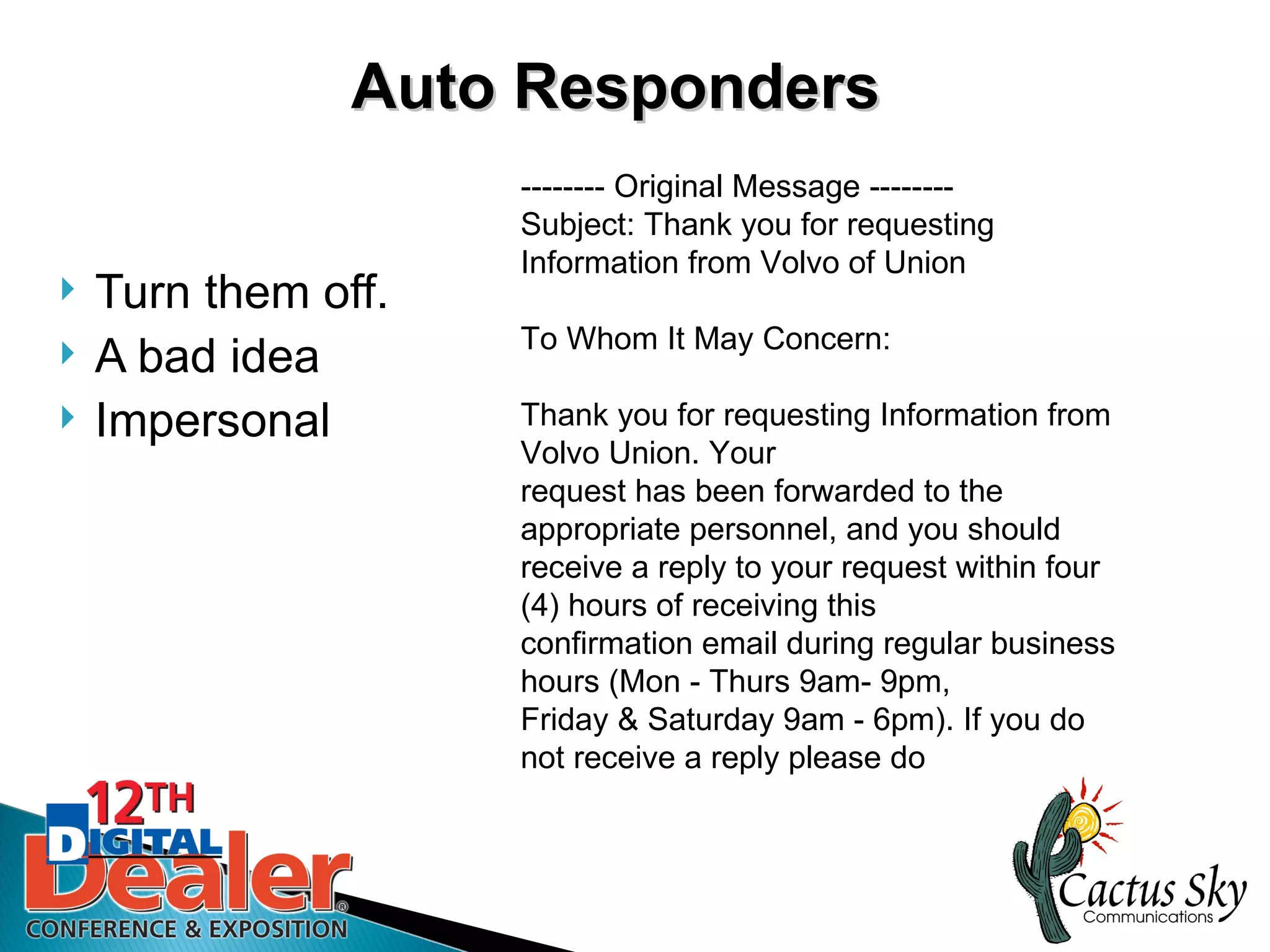 Auto Responders
                     -------- Original Message --------
                     Subject: Thank you for requesting
                     Information from Volvo of Union
   Turn them off.
                     To Whom It May Concern:
   A bad idea
   Impersonal       Thank you for requesting Information from
                     Volvo Union. Your
                     request has been forwarded to the
                     appropriate personnel, and you should
                     receive a reply to your request within four
                     (4) hours of receiving this
                     confirmation email during regular business
                     hours (Mon - Thurs 9am- 9pm,
                     Friday & Saturday 9am - 6pm). If you do
                     not receive a reply please do
 