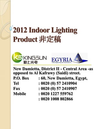 2012 Indoor Lighting
Product 非定稿


===========================================================================

New Damietta, District II - Central Area -as
opposed to Al Kafrawy (Saidi) street.
P.O. Box      : 60, New Damietta, Egypt,
Tel           : 0020 (0) 57 2410904
Fax           : 0020 (0) 57 2410907
Mobile        : 0020 1227 559762
              : 0020 1008 802866
 