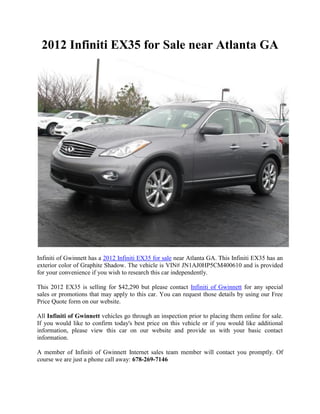 2012 Infiniti EX35 for Sale near Atlanta GA




Infiniti of Gwinnett has a 2012 Infiniti EX35 for sale near Atlanta GA. This Infiniti EX35 has an
exterior color of Graphite Shadow. The vehicle is VIN# JN1AJ0HP5CM400610 and is provided
for your convenience if you wish to research this car independently.

This 2012 EX35 is selling for $42,290 but please contact Infiniti of Gwinnett for any special
sales or promotions that may apply to this car. You can request those details by using our Free
Price Quote form on our website.

All Infiniti of Gwinnett vehicles go through an inspection prior to placing them online for sale.
If you would like to confirm today's best price on this vehicle or if you would like additional
information, please view this car on our website and provide us with your basic contact
information.

A member of Infiniti of Gwinnett Internet sales team member will contact you promptly. Of
course we are just a phone call away: 678-269-7146
 