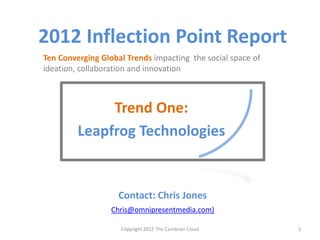 2012 Inflection Point Report
Ten Converging Global Trends impacting the social space of
ideation, collaboration and innovation



              Trend One:
         Leapfrog Technologies


                    Contact: Chris Jones
                  Chris@omnipresentmedia.com)

                    Copyright 2012 The Cambrian Cloud        1
 