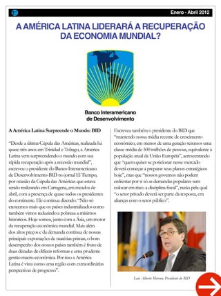 Enero - Abril 2012
AAMÉRICALATINALIDERARÁARECUPERAÇÃO
DAECONOMIAMUNDIAL?
A América Latina Surpreende o Mundo: BID
“Desde a última Cúpula das Américas, realizada há
quase três anos em Trinidad e Tobago, a América
Latina vem surpreendendo o mundo com sua
rápida recuperação após a recessão mundial”,
escreveu o presidente do Banco Interamericano
de Desenvolvimento-BID no jornal El Tiempo,
por ocasião da Cúpula das Américas que estava
sendo realizando em Cartagena, em meados de
abril, com a presença de quase todos os presidentes
do continente. Ele continua dizendo: “Não só
crescemos mais que os países industrializados como
também vimos reduzindo a pobreza a mínimos
históricos. Hoje somos, junto com a Ásia, um motor
da recuperação econômica mundial. Mais além
dos altos preços e da demanda contínua de nossas
principais exportações de matérias primas, o bom
desempenho dos nossos países também é fruto de
duas décadas de difíceis reformas e uma prudente
gestão macro-econômica. Por isso a América
Latina é vista como uma região com extraordinárias
perspectivas de progresso”.
Escreveu também o presidente do BID que
“mantendo nossa média recente de crescimento
econômico, em menos de uma geração teremos uma
classe média de 500 milhões de pessoas, equivalente à
população atual da União Européia”, acrescentando
que “quem quiser se posicionar nesse mercado
deverá começar a preparar seus planos estratégicos
hoje”, mas que “nossos governos não podem
enfrentar por si só as demandas populares sem
colocar em risco a disciplina fiscal”, razão pela qual
“o setor privado deverá ser parte da resposta, em
alianças com o setor público”.
Luis Alberto Moreno, Presidente do BID
Banco Interamericano
de Desenvolvimento
 