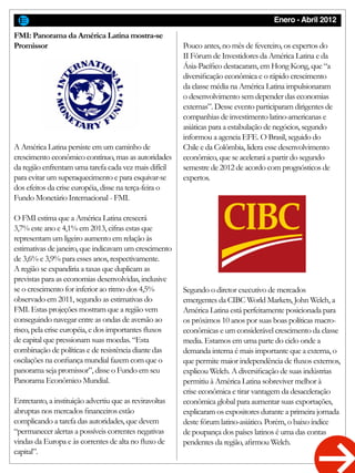 Enero - Abril 2012
FMI: Panorama da América Latina mostra-se
Promissor
A América Latina persiste em um caminho de
crescimento econômico contínuo, mas as autoridades
da região enfrentam uma tarefa cada vez mais difícil
para evitar um superaquecimento e para esquivar-se
dos efeitos da crise européia, disse na terça-feira o
Fundo Monetário Internacional - FMI.
O FMI estima que a América Latina crescerá
3,7% este ano e 4,1% em 2013, cifras estas que
representam um ligeiro aumento em relação às
estimativas de janeiro, que indicavam um crescimento
de 3,6% e 3,9% para esses anos, respectivamente.
A região se expandiria a taxas que duplicam as
previstas para as economias desenvolvidas, inclusive
se o crescimento for inferior ao ritmo dos 4,5%
observado em 2011, segundo as estimativas do
FMI. Estas projeções mostram que a região vem
conseguindo navegar entre as ondas de aversão ao
risco, pela crise européia, e dos importantes fluxos
de capital que pressionam suas moedas. “Esta
combinação de políticas e de resistência diante das
oscilações na confiança mundial fazem com que o
panorama seja promissor”, disse o Fundo em seu
Panorama Econômico Mundial.
Entretanto, a instituição advertiu que as reviravoltas
abruptas nos mercados financeiros estão
complicando a tarefa das autoridades, que devem
“permanecer alertas a possíveis correntes negativas
vindas da Europa e às correntes de alta no fluxo de
capital”.
Pouco antes, no mês de fevereiro, os expertos do
II Fórum de Investidores da América Latina e da
Ásia-Pacífico destacaram, em Hong Kong, que “a
diversificação econômica e o rápido crescimento
da classe média na América Latina impulsionaram
o desenvolvimento sem depender das economias
externas”. Desse evento participaram dirigentes de
companhias de investimento latino-americanas e
asiáticas para a estabulação de negócios, segundo
informou a agencia EFE. O Brasil, seguido do
Chile e da Colômbia, lidera esse desenvolvimento
econômico, que se acelerará a partir do segundo
semestre de 2012 de acordo com prognósticos de
expertos.
Segundo o diretor executivo de mercados
emergentes da CIBC World Markets, John Welch, a
América Latina está perfeitamente posicionada para
os próximos 10 anos por suas boas políticas macro-
econômicas e um considerável crescimento da classe
media. Estamos em uma parte do ciclo onde a
demanda interna é mais importante que a externa, o
que permite maior independência de fluxos externos,
explicou Welch. A diversificação de suas indústrias
permitiu à América Latina sobreviver melhor à
crise econômica e tirar vantagem da desaceleração
econômica global para aumentar suas exportações,
explicaram os expositores durante a primeira jornada
deste fórum latino-asiático. Porém, o baixo índice
de poupança dos países latinos é uma das contas
pendentes da região, afirmou Welch.
 