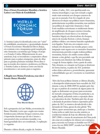 Enero - Abril 2012
Para o Fórum Econômico Mundial, a América
Latina é um Oásis de Estabilidade
A Região tem Muitas Fortalezas, mas não é
Imune: Banco Mundial
A América Latina foi identificada como um “oásis”
de estabilidade, crescimento e oportunidades durante
o Fórum Econômico Mundial de Davos (Suíça),
em contraste com a insegurança geral causada pela
crise financeira e econômica que fustiga a Europa
e os Estados Unidos. Diferentemente de anos
anteriores, hoje os investidores e empresários olham
primeiro para os países emergentes, antes de olhar
para as grandes potências mundiais. Prova disso é
que na reunião dos maiores e poderosos, em Davos,
a América Latina se destacou como um ímã de
investimentos e um centro para os negócios.
Sob a perspectiva de Lars Moller, economista do
Banco Mundial, é certo que a região tem muitas
fortalezas para enfrentar choques externos, mas
é importante destacar que ela não é imune a
uma possível crise econômica mundial, e sua
heterogeneidade deve ser considerada. A explicação
é a seguinte:
Durante a última década, a região da América
Latina e Caribe, ALC, vem aperfeiçoando seu
sistema imunológico, o que tem tornado a região
muito mais resistente aos choques externos do
que era no passado. Este foi o legado de uma
silenciosa revolução nas políticas macro financeiras,
particularmente na política monetária, mas também
nas políticas de supervisão financeira e fiscal.
Estas medidas converteram os tradicionais fatores
de amplificação de choques externos (moedas,
procedimentos fiscais fracos e/ou sistemas
bancários frágeis) em absorvedores de choques,
através de moedas flexíveis e críveis, finanças
públicas sólidas e um sistema bancário capitalizado
com liquidez. Tudo isto, em conjunto com a
redução dos desajustes nas moedas graças a uma
integração mais segura com os mercados financeiros
internacionais, permitiu à região realizar políticas
monetárias, fiscais e de crédito contra-cíclicas
durante a crise global, o que lhe tem permitido sair
da mesma sem deterioro das folhas de balanço
e reagir de forma rápida e forte a partir de então.
Não obstante, se a situação na Europa se deteriorar
de forma intensa, os países da ALC poderiam
sofrer efeitos adversos e, possivelmente, apresentar
vulnerabilidades que até o momento se mantinham
latentes.
Além das boas políticas durante as últimas décadas,
o desempenho relativamente bem-sucedido da ALC
durante a crise de 2008/2009 foi ajudado pelo fato
de que os padrões de comércio de alguns países da
região se deslocaram um pouco para economias
de mercado emergentes (China em particular e, na
região, Brasil), reduzindo assim a exposição direta
aos epicentros da crise. Também pelo fato de que
a demanda de produtos básicos exportados pelos
países da ALC se manteve elevada devido à alta
demanda da China, apesar da crise global. “Por
último, quero acrescentar que, ainda que a América
Latina tenha se saído bem na crise anterior, as
condiciones iniciais de hoje são diferentes das de
2007/2008 e o motor de crescimento da China pode
não estar em condições de oferecer um contrapeso
para a recessão na Europa ou lentidão nos EE.UU.,
como fez em 2008/2009”, ressalta Lars Moller do
Banco Mundial.
 