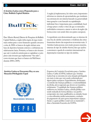 Enero - Abril 2012
Para Alberto Bernal, Diretor de Pesquisas da Bulltick
Capital Markets, a região tinha regras de jogo muito
mais estritas para o setor financeiro quando estourou
a crise de 2008: os bancos da região tinham uma
base de depósitos bastante estáveis e a influência era
relativamente baixa. Portanto, os bancos não tiveram
que sair à venda de carteira para se capitalizar a curto
prazo (não tiveram que implementar “fire sales”,
como tiveram que fazer os bancos da Wall Street
durante 2008 e 2009).
A região já implementou, há vários anos, importantes
reformas no sistema de aposentadoria, que mudaram
sua estrutura de um sistema baseado na generosidade
inter-gerações a um baseado na capitalização
individual. Isto é importante para a estabilidade fiscal
a longo prazo e reduz o risco de que os mercados
endividados comecem a atacar os ativos da região (da
forma como vem sendo feito nos países europeus).
A experiência vem demonstrando que os sistemas de
taxa fixa de câmbio aumentam a virulência das crises
financeiras dentro das respectivas economias reais. A
América Latina possui, com muito poucas exceções,
sistemas do tipo de câmbio flexível, fato que ajudou
a amortecer a queda do comércio internacional via
depreciações materiais no tipo de câmbio.
Expertos da Comissão Econômica para a América
Latina e Caribe (CEPAL) indicam que América
Latina hoje se encontra em uma situação privilegiada
em meio à crise que vem sendo enfrentada por
alguns países europeus. Especialmente, destacaram
o controle das finanças públicas e a sustentabilidade
da dívida, ativos regionais que devem ser mantidos,
enfatizaram. “A qualidade das finanças públicas
melhorou na América Latina, a divida pública vem
sendo reduzida de forma drástica e seu perfil e
composição são mais equilibrados; as entradas fiscais
e a taxa tributária média aumentaram, a redução
do pagamento de juros gerou importantes espaços
fiscais e o gasto público social vem se mantendo”,
disse a Secretária Executiva da CEPAL.
A América Latina estava Preparada para a
Crise: Bulltick Capital Markets
América Latina se Encuentra Hoy en una
Situación Privilegiada: Cepal
 