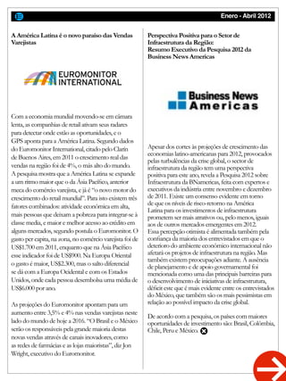Enero - Abril 2012
Com a economia mundial movendo-se em câmara
lenta, as companhias de retail ativam seus radares
para detectar onde estão as oportunidades, e o
GPS aponta para a América Latina. Segundo dados
do Euromonitor International, citado pelo Clarín
de Buenos Aires, em 2011 o crescimento real das
vendas na região foi de 4%, o más alto do mundo.
A pesquisa mostra que a América Latina se expande
a um ritmo maior que o da Ásia Pacífico, anterior
meca do comércio varejista, e já é “o novo motor do
crescimento do retail mundial”. Para isto existem três
fatores combinados: atividade econômica em alta,
mais pessoas que deixam a pobreza para integrar-se à
classe media, e maior e melhor acesso ao crédito em
alguns mercados, segundo postula o Euromonitor. O
gasto per capita, na zona, no comércio varejista foi de
US$1.700 em 2011, enquanto que na Ásia Pacífico
esse indicador foi de US$900. Na Europa Oriental
o gasto é maior, US$2.300, mas o salto diferencial
se dá com a Europa Ocidental e com os Estados
Unidos, onde cada pessoa desembolsa uma média de
US$6.000 por ano.
As projeções do Euromonitor apontam para um
aumento entre 3,5% e 4% nas vendas varejistas neste
lado do mundo de hoje a 2016. “O Brasil e o México
serão os responsáveis pela grande maioria destas
novas vendas através de canais inovadores, como
as redes de farmácias e as lojas maioristas”, diz Jon
Wright, executivo do Euromonitor.
Apesar dos cortes às projeções de crescimento das
economias latino-americanas para 2012, provocados
pelas turbulências da crise global, o sector de
infraestrutura da região tem uma perspectiva
positiva para este ano, revela a Pesquisa 2012 sobre
Infraestrutura da BNamericas, feita com expertos e
executivos da indústria entre novembro e dezembro
de 2011. Existe um consenso evidente em torno
de que os níveis de risco-retorno na América
Latina para os investimentos de infraestrutura
prometem ser mais atrativos ou, pelo menos, iguais
aos de outros mercados emergentes em 2012.
Essa percepção otimista é alimentada também pela
confiança da maioria dos entrevistados em que o
deterioro do ambiente econômico internacional não
afetará os projetos de infraestrutura na região. Mas
também existem preocupações adiante. A ausência
de planejamento e de apoio governamental foi
mencionada como uma das principais barreiras para
o desenvolvimento de iniciativas de infraestrutura,
déficit este que é mais evidente entre os entrevistados
do México, que também são os mais pessimistas em
relação ao possível impacto da crise global.
De acordo com a pesquisa, os países com maiores
oportunidades de investimento são: Brasil, Colômbia,
Chile, Peru e México.
A América Latina é o novo paraíso das Vendas
Varejistas
Perspectiva Positiva para o Setor de
Infraestrutura da Região:
Resumo Executivo da Pesquisa 2012 da
Business News Americas
 