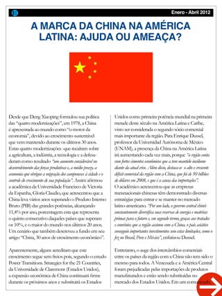 Enero - Abril 2012
A MARCA DA CHINA NA AMÉRICA
LATINA: AJUDA OU AMEAÇA?
Desde que Deng Xiaoping formulou sua política
das “quatro modernizações”, em 1978, a China
é apresentada ao mundo como “o motor da
economia”, devido ao crescimento sustentável
que vem mantendo durante os últimos 30 anos.
Estas quatro modernizações -que recaíram sobre
a agricultura, a indústria, a tecnologia e a defesa-
deram como resultado “um aumento considerável no
desenvolvimento das forças produtivas e, a médio prazo, a
economia que obrigou a migração dos camponeses à cidade e o
controle do crescimento de sua população”. Assim afirmou
a acadêmica da Universidade Francisco de Victoria
da Espanha, Gloria Claudio, que acrescentou que a
China leva vários anos superando o Produto Interno
Bruto (PIB) das grandes potências, alcançando
11,4% por ano, porcentagem esta que representa
o quinto consecutivo daqueles países que superam
os 10%, e o maior do mundo nos últimos 20 anos.
Um cenário que também descreveu a fundo em seu
artigo “China, 30 anos de crescimento econômico”.
Aparentemente, alguns acreditam que este
crescimento segue sem freios pois, segundo o estudo
Power Transitions. Strategies for the 21 Countries,
da Universidade de Claremont (Estados Unidos),
a expansão econômica de China continuará firme
durante os próximos anos e substituirá os Estados
Unidos como primeira potência mundial na primeira
metade deste século na América Latina e Caribe,
visto ser considerada o segundo sócio comercial
mais importante da região. Para Enrique Dussel,
professor da Universidad Autónoma de México
(UNAM), a presença da China na América Latina
irá aumentando cada vez mais, porque “a região conta
com fortes cimentos econômicos que a tem mantido incólume
diante da atual crise. Além disso, destaca-se o alto e crescente
déficit comercial da região com a China, que foi de 50 bilhões
de dólares em 2008, e que é a causa das importações”.
O acadêmico acrescentou que as empresas
transnacionais chinesas têm demonstrado diversas
estratégias para entrar e se manter no mercado
latino-americano. “Por um lado, o governo central chinês
constantemente diversifica suas reservas de energia e matérias
primas para o futuro e, em segundo termo, graças aos tratados
e convênios que a região assinou com a China, o país asiático
conseguiu importantes investimentos sem estas limitações, como o
fez no Brasil, Peru e México”, enfatizou Dussel.
Entretanto, o auge dos intercâmbios comerciais
entre os países da região com a China não tem sido o
mesmo para todos. A Venezuela e a América Central
foram prejudicadas pelas importações de produtos
manufaturados e estão sendo substituídas no
mercado dos Estados Unidos. Em um comunicado,
 