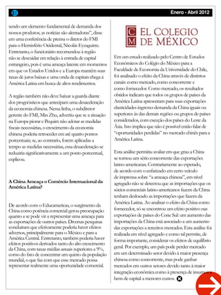 Enero - Abril 2012
sendo um elemento fundamental de demanda dos
nossos produtos; as notícias são alentadoras”, disse
em uma conferência de prensa o diretor do FMI
para o Hemisfério Ocidental, Nicolás Eyzaguirre.
Entretanto, o funcionário recomendou à região
não se descuidar em relação à entrada de capital
estrangeiro, pois é uma ameaça latente em momentos
em que os Estados Unidos e a Europa mantêm suas
taxas de juros baixas e uma onda de capitais chega à
América Latina em busca de altos rendimentos.
A região também não deve baixar a guarda diante
dos prognósticos que antecipam uma desaceleração
da economia chinesa. Nessa linha, o subdiretor
gerente do FMI, Min Zhu, advertiu que se a situação
na Europa piorar e Pequim não adotar as medidas
fiscais necessárias, o crescimento da economia
chinesa poderia retroceder em até quatro pontos
porcentuais; se, ao contrario, forem aplicadas a
tempo as medidas necessárias, essa desaceleração se
reduziria significativamente a um ponto porcentual,
explicou.
De acordo com o Educamericas, o surgimento da
China como potência comercial gerou preocupação
quanto a se pode vir a representar uma ameaça para
as exportações de outros países. Diversas pesquisas
concluiram que efetivamente poderia haver efeitos
adversos, principalmente para o México e para a
América Central. Entretanto, também poderia haver
efeitos positivos derivados tanto do alto crescimento
da China, com taxas médias anuais superiores a 9%,
como do fato de concentrar um quinto da população
mundial, o que faz com que esse mercado possa
representar realmente uma oportunidade comercial.
Em um estudo realizado pelo Centro de Estudos
Econômicos do Colégio do México para a
Faculdade de Economia da Universidade do Chile,
foi analisado o efeito da China através de distintos
canais: como mercado, como concorrente e
como fornecedor. Como mercado, os resultados
obtidos indicam que todos os grupos de países da
América Latina apresentam para suas exportações
elasticidades ingresso-demanda da China iguais ou
superiores às das demais regiões ou grupos de países
considerados, com exceção dos países do Leste da
Ásia. Isto implica que não é possível então falar de
“oportunidades perdidas” no mercado chinês para a
América Latina.
Esta análise permitiu avaliar em que grau a China
se tornou um sério concorrente das exportações
latino-americanas. Contrariamente ao esperado,
de acordo com o enfatizado em certo veículo
de imprensa sobre “a ameaça chinesa”, em nível
agregado não se detectou que as importações que os
sócios comerciais latino-americanos fazem da China
tenham deslocado as importações que fazem da
América Latina. Ao analisar o efeito da China como
fornecedor, só se encontrou um efeito positivo nas
exportações de países do Cone Sul: um aumento das
importações da China está associado a um aumento
das exportações a terceiros mercados. Esta análise foi
realizada em nível agregado e como tal permite, de
forma importante, considerar os efeitos de equilíbrio
geral. Por exemplo, um país pode perder mercado
em um determinado setor devido à maior presença
chinesa como concorrente, mas pode ganhar
mercados em outros setores devido tanto à maior
integração econômica como à presença de insumos e
bens de capital a menores custos.
A China Ameaça o Comércio Internacional da
América Latina?
 