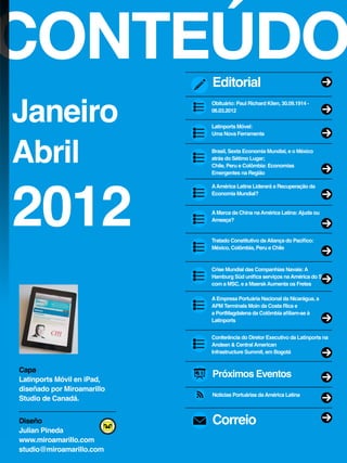 CONTEÚDO
Janeiro
Abril
2012
Próximos Eventos
Noticias Portuárias daAmérica Latina
Correio
AAmérica Latina Liderará a Recuperação da
Economia Mundial?
AMarca da China naAmérica Latina:Ajuda ou
Ameaça?
Tratado Constitutivo daAliança do Pacífico:
México, Colômbia, Peru e Chile
Crise Mundial das Companhias Navais:A
Hamburg Süd unifica serviços naAmérica do Sul
com a MSC, e a MaerskAumenta os Fretes
AEmpresa Portuária Nacional da Nicarágua, a
APM Terminals Moin da Costa Rica e
a PortMagdalena da Colômbia afiliam-se à
Latinports
Brasil, Sexta Economia Mundial, e o México
atrás do Sétimo Lugar;
Chile, Peru e Colômbia: Economias
Emergentes na Região
Obituário: Paul Richard Klien, 30.09.1914 -
06.03.2012
Latinports Móvel:
Uma Nova Ferramenta
Editorial
Capa
Latinports Móvil en iPad,
diseñado por Miroamarillo
Studio de Canadá.
Diseño
Julian Pineda
www.miroamarillo.com
studio@miroamarillo.com
Conferência do Diretor Executivo da Latinports na
Andean & CentralAmerican
Infrastructure Summit, em Bogotá
 
