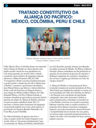 Enero - Abril 2012
TRATADO CONSTITUTIVO DA
ALIANÇA DO PACÍFICO:
MÉXICO, COLÔMBIA, PERU E CHILE
Chile, México, Peru e Colômbia deram um empurrão
final à Aliança do Pacífico ao obter, durante uma
inédita reunião virtual dos seus presidentes em
5 de março passado, um acordo sobre o tratado
constitutivo desta iniciativa de integração regional,
informou o Diario Financiero DF, do Chile.
“Conseguimos definir os pontos fundamentais para
se poder assinar o tratado que dá vida à Aliança para
o Pacífico”, anunciou o governante colombiano,
Juan Manuel Santos, que liderou a videoconferência
desde a sede do Executivo em Bogotá. Santos e
seus colegas do México, Felipe Calderón, do Chile,
Sebastián Piñera, e do Peru, Ollanta Humala, se
reuniram virtualmente para colocar um ponto final às
questões da criação da Aliança do Pacífico, iniciativa
na qual seus países trabalham desde 2011. O
encontro, o terceiro deste mecanismo de integração
em potencial, também teve como observadores os
governantes do Panamá, Ricardo Martinelli, e da
Costa Rica, Laura Chinchilla.
Na videoconferência, de apenas uma hora e
meia, os quatro chefes de Estado chegaram a um
acordo sobre os “três pontos fundamentais” para
a constituição da Aliança do Pacífico, identificados
em 4 de dezembro passado durante uma Reunião
na cidade mexicana de Mérida. Ali, Piñera, Calderón,
Humala e Santos coincidiram em dar preferência às
questões do movimento de pessoas, de negócios e
facilitação migratória, do comércio e integração, e
dos serviços e capitais, que deixaram em mãos de
“grupos técnicos”.
A Aliança do Pacífico é uma proposta de bloco
comercial à iniciativa do anterior presidente do Peru,
Alan García, que inicialmente estendeu o convite aos
seus homólogos do Chile, da Colômbia, do México
e do Panamá, com o propósito de aprofundar
a integração entre estas economias e definir as
ações conjuntas para a vinculação comercial com
a Ásia Pacífico, com base nos acordos comerciais
bilaterais existentes entre os estados membros. O
propósito desta aliança é incentivar a integração
regional e um maior crescimento, desenvolvimento
e competitividade das economias dos seus países,
ao mesmo tempo avançando progressivamente no
objetivo de obter a livre circulação de bens, serviços,
capitais e pessoas.
Presidentes Martinelli, do Panamá; Piñera, do Chile; Calderón, do México;
Santos,da Colômbia; e Humala, do Peru
 