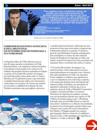 Enero - Abril 2012
(Preditor da Crise Económica Mundial em 2008)
CORREDOR BI-OCEÂNICO ACONCAGUA
(CHILE-ARGENTINA):
EM SETEMBRO SERÁ DETERMINADA A
SUA VIABILIDADE
La Segunda online, do Chile, informou que no
mês de março passado os presidentes do Chile,
Sebastián Piñera, e da Argentina, Cristina Fernández,
concordaram em prosseguir com o processo de
avaliação das pesquisas técnicas requeridas em relação
ao projeto do Corredor Bi-oceânico Aconcagua e
seu túnel ferroviário a baixa altura entre os Andes e
Mendoza, de 52 quilômetros, para o que instruíram
a entidade binacional que analisa estes documentos
a determinar, em um prazo de 6 meses que acabará
em setembro, a viabilidade de realização da obra.
Também anunciaram que, para agilizar o processo,
a entidade binacional iniciará a elaboração de uma
proposta de bases para convocação a empresas que
manifestarem interesse no projeto. O anterior é
parte de uma Declaração Conjunta assinada pelos
dois mandatários no marco da visita oficial de
Estado da Presidente da Argentina ao Chile, cujo
objetivo central foi avançar com força em projetos de
integração física e comercial entre ambas as nações.
“O Corredor Bi-oceânico Aconcagua e seu
túnel ferroviário a baixa altura deram um passo
transcendental para sua concreção com o anúncio
feito pelos presidentes do Chile e da Argentina.
Foram atingidos os objetivos que esperávamos,
o que nos impulsiona com mais força a esperar a
convocação para licitação desta obra binacional”,
expressou Hugo Eurnekian, vice-presidente da
argentina Corporación América, que com as
empresas navais do Chile, a Mitsubishi Corporation
do Japão, a Geodata da Itália e a Contreras
Hermanos da Argentina, leva adiante o projeto
com um investimento privado que supera os US$
3 bilhões. Eurnekian agregou que “a Presidente
Fernández deu um formidável apoio ao túnel de
baixa altura”, referindo-se ao discurso da mandatária,
no jantar em sua homenagem, quando indicou que
“faremos real o sonho dos nossos Libertadores
San Martin e O’Higgins quando nos unamos
pela integração física no túnel sob a Cordilheira e
deixemos atrás o velho paradigma da Argentina no
Atlântico e o Chile no Pacifico”.
 