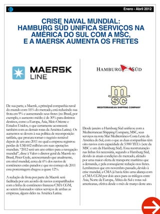 Enero - Abril 2012
CRISE NAVAL MUNDIAL:
HAMBURG SÜD UNIFICA SERVIÇOS NA
AMÉRICA DO SUL COM A MSC,
E A MAERSK AUMENTA OS FRETES
Desde janeiro a Hamburg Süd unificou com a
Mediterranean Shipping Company, MSC, seus
serviços na rota Mar Mediterrâneo-Costa Leste da
América do Sul, com o que as duas companhias têm
oito navios com capacidade de 5.900 TEUs (sete da
MSC e um da Hamburg Süd). Essa reestruturação
nas linhas foi necessária, segundo a Hamburg Süd,
devido às atuais condições do mercado, afetado
por uma maior oferta de transporte marítimo que
a demanda, e pela conseqüente redução nos fretes.
Lembremos que em novembro passado, devido à
crise mundial, a CMA já havia feito uma aliança com
a CMA-CGM por dois anos para os tráfegos entre
Ásia, Norte da Europa, África do Sul e rotas sul-
americanas, efetiva desde o mês de março deste ano.
De sua parte, a Maersk, a principal companhia naval
do mundo com 16% do mercado, está reduzindo sua
frota em 9% e aumentando seus fretes (no Brasil, por
exemplo, o aumento médio é de 30% para distintos
destinos, como a Europa, Ásia, Meio Oriente e
Estados Unidos, o que certamente acontecerá
também com as demais rotas da América Latina). Os
aumentos se devem à sua política de recomposição
tarifária, que procura tornar o negócio rentável
depois de um ano 2011 no qual a empresa registrou
perdas de US$ 602 milhões em suas operações
mundiais. “2012 será um ano crítico para a navegação
mundial”, disse à Valor o diretor geral da Maersk no
Brasil, Peter Gyde, acrescentando que atualmente,
em nível mundial, cerca de 6% dos navios de
contêineres estão parados e que no começo de 2011
essa porcentagem chegou a quase 12%.
A redução de frota por parte da Maersk será
facilitada por um acordo de navios compartilhados
com a linha de contêineres francesa CMA CGM,
ao serem fusionados vários serviços de ambas as
empresas, alguns deles na América Latina.
 