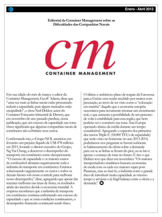 Enero - Abril 2012
Em sua edição do mês de março, o editor da
Container Management, Geoff Adams, disse que
“uma vez mais as linhas navais estão procurando
reduzir a capacidade, pois alguns mercados estão
escapulindo”, e citou Neil Dekker, autor do
Container Forecaster trimestral de Drewry, que
em novembro do ano passado predisse, nessa
publicação, que um excesso de capacidade nas rotas-
chave significaria que algumas companhias navais de
contêineres não cobririam seus custos.
Confirmando isto, o Grupo NOL anunciou em
fevereiro um prejuízo líquido de US$ 478 milhões
em 2011, levando o diretor executivo do Grupo,
Ng Yat Chung, a descrever o desempenho do
transporte em contêineres como decepcionante.
“O excesso de capacidade e os maiores custos
de combustível afetaram negativamente toda a
indústria do transporte em contêineres. Estamos
solucionando urgentemente os custos e todos os
demais fatores sob nosso controle para melhorar
nosso desempenho,” disse, agregando que apesar das
recentes melhoras nas taxas de fretes, os resultados
ainda são incertos devido à economia mundial. A
empresa reconheceu que a indústria de transporte
em contêineres continua enfrentando um excesso de
capacidade e que se estas condições continuarem, o
desempenho financeiro continuará sendo fraco.
O último e ambicioso plano de resgate da Eurozona
para a Grécia vem sendo recebido por muitos com
precaução, ao invés de ser visto como a “colocação
em marcha” daquilo que a economia européia
necessitava para novamente retomar um crescimento
real, o que aumenta a possibilidade de um percurso
de volta à estabilidade para essa região, que bem
poderia ver o comércio nas rotas Ásia-Europa
operando abaixo da média durante um tempo
considerável. Agregando o espectro dos primeiros
dez navios Triple-E (18.000 TEUs de capacidade)
que serão visto no horizonte no ano 2013-2014,
poderíamos nos perguntar se haverá suficiente
re-balanceamento da oferta sobre a demanda
para ver se as linhas se livram do pior, ou se isto é
apenas o começo de mais no futuro. É isto o que
Dekker teve que dizer em novembro: “Os maiores
transportadores marítimos buscam economias
de escala com os cada vez maiores super post-
Panamax, mas ao fazê-lo, a indústria corre o grande
risco de introduzir muita capacidade ao mesmo
tempo e arruinar o já frágil balanço entre a oferta e a
demanda.”
Editorial da Container Management sobre as
Dificuldades das Companhias Navais
 