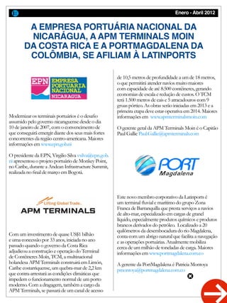 Enero - Abril 2012
Modernizar os terminais portuários é o desafio
assumido pelo governo nicaraguense desde o dia
10 de janeiro de 2007, com o convencimento de
que conseguirá emergir diante dos seus mais fortes
concorrentes da região centro-americana. Maiores
informações em www.epn.gob.ni
O presidente da EPN, Virgilio Silva vsilva@epn.gob.
ni apresentou o projeto portuário de Monkey Point,
no Caribe, durante a Andean Infrastructure Summit,
realizada no final de março em Bogotá.
Com um investimento de quase US$1 bilhão
e uma concessão por 33 anos, iniciada no ano
passado quando o governo da Costa Rica
adjudicou a construção e operação do Terminal
de Contêineres Moín, TCM, a multinacional
holandesa APM Terminals construirá em Limón,
Caribe costarriquense, um quebra-mar de 2,2 km
que contra-arrestará as condições climáticas que
impedem o funcionamento normal de um porto
moderno. Com a dragagem, também a cargo da
APM Terminals, se passará de um canal de acesso
A EMPRESA PORTUÁRIA NACIONAL DA
NICARÁGUA, A APM TERMINALS MOIN
DA COSTA RICA E A PORTMAGDALENA DA
COLÔMBIA, SE AFILIAM À LATINPORTS
de 10,5 metros de profundidade a um de 18 metros,
o que permitirá atender navios muito maiores
com capacidade de até 8.500 contêineres, gerando
economias de escala e redução de custos. O TCM
terá 1.500 metros de cais e 5 atracadouros com 9
gruas pórtico. As obras serão iniciadas em 2013 e a
primeira etapa deve estar operativa em 2014. Maiores
informações em www.apmterminalsmoin.com
O gerente geral da APM Terminals Moin é o Capitão
Paul Gallie Paul.Gallie@apmterminals.com
Este novo membro corporativo da Latinports é
um terminal fluvial e marítimo do grupo Zona
Franca de Barranquilla que presta serviços a navios
de alto-mar, especializado em cargas de granel
líquido, especialmente produtos químicos e produtos
brancos derivados do petróleo. Localizado a 20
quilômetros da desembocadura do rio Magdalena,
conta com um abrigo natural que facilita a navegação
e as operações portuárias. Atualmente mobiliza
cerca de um milhão de toneladas de carga. Maiores
informações em www.portmagdalena.com.co
A gerente da PortMagdalena é Patricia Montoya
pmontoya@portmagdalena.com.co
 