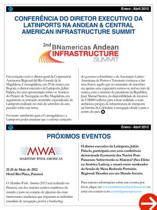 Enero - Abril 2012
CONFERÊNCIA DO DIRETOR EXECUTIVO DA
LATINPORTS NA ANDEAN & CENTRAL
AMERICAN INFRASTRUCTURE SUMMIT
Enero - Abril 2012
PRÓXIMOS EVENTOS
Em conjunto com o diretor geral da Corporación
Autónoma Regional del Rio Grande de la
Magdalena, Cormagdalena, em 29 de março, em
Bogotá, o diretor executivo da Latinports, Julián
Palacio, fez uma apresentação sobre os Avanços
do Projeto de Navegação no Rio Magdalena, em
seguimento ao primeiro seminário especializado da
Latinports realizado no mês de setembro do ano
passado sobre este tema.
Foi muito satisfatório para a Cormagdalena e a
Latinports poder anunciar que o esforço conjunto
do governo colombiano e da Associação Latino-
Americana de Portos e Terminais começou a dar
seus frutos: aquilo que no seminário de setembro
era apenas uma expectativa tornou-se real no mês de
março, com o anúncio do presidente da República,
Juan Manuel Santos, da disponibilidade de recursos
de US$400 milhões para tornar realidade o mais
ambicioso projeto de infraestrutura de transporte
na história da Colômbia: a navegação desde e para o
centro do país.
21-25 de Maio de 2012
Hotel Riu Plaza, Panamá
O Maritime Week Americas 2012 será realizado no
Panamá, um dos maiores centros marítimos do
mundo e justo no coração de algumas das mais
interessantes mudanças que impactam as indústrias
mundiais de navegação, portos e bunkering.
O diretor executivo da Latinports, Julián
Palacio, participará com uma conferência
denominada Economia dos Navios Post-
Panamax: Sobreviverão os Maiores? (Seu Efeito
na América Latina), e atuará como moderador
da Sessão de Mesa Redonda Portuária
Regional: Desafios em um Mundo Incerto.
Para maiores informações sobre este evento, por
favor, clique em www.maritimeweekamericas.com ou
entre em contato com events@petrospot.com
 