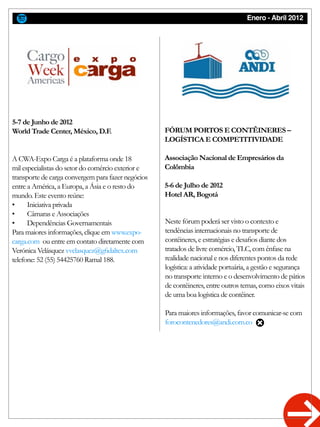 Enero - Abril 2012
A CWA-Expo Carga é a plataforma onde 18
mil especialistas do setor do comércio exterior e
transporte de carga convergem para fazer negócios
entre a América, a Europa, a Ásia e o resto do
mundo. Este evento reúne:
•	 Iniciativa privada
•	 Câmaras e Associações
•	 Dependências Governamentais
Para maiores informações, clique em www.expo-
carga.com ou entre em contato diretamente com
Verónica Velásquez vvelasquez@gfidaltex.com
telefone: 52 (55) 54425760 Ramal 188.
Neste fórum poderá ser visto o contexto e
tendências internacionais no transporte de
contêineres, e estratégias e desafios diante dos
tratados de livre comércio, TLC, com ênfase na
realidade nacional e nos diferentes pontos da rede
logística: a atividade portuária, a gestão e segurança
no transporte interno e o desenvolvimento de pátios
de contêineres, entre outros temas, como eixos vitais
de uma boa logística de contêiner.
Para maiores informações, favor comunicar-se com
forocontenedores@andi.com.co
5-7 de Junho de 2012
World Trade Center, México, D.F. FÓRUM PORTOS E CONTÊINERES –
LOGÍSTICA E COMPETITIVIDADE
Associação Nacional de Empresários da
Colômbia
5-6 de Julho de 2012
Hotel AR, Bogotá
 