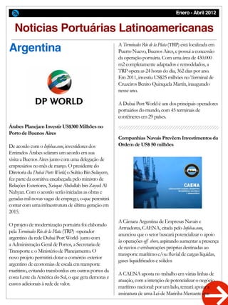 Enero - Abril 2012
Noticias Portuárias Latinoamericanas
Argentina
Árabes Planejam Investir US$300 Milhões no
Porto de Buenos Aires
De acordo com o Infobae.com, investidores dos
Emirados Árabes selaram um acordo em sua
visita a Buenos Aires junto com uma delegação de
empresários no mês de março. O presidente do
Diretoria da Dubai Ports World, o Sultão Bin Sulayem,
fez parte da comitiva encabeçada pelo ministro de
Relações Exteriores, Xeique Abdullah bin Zayed Al
Nahyan. Com o acordo serão iniciadas as obras e
geradas mil novas vagas de emprego, o que permitirá
contar com uma infraestrutura de última geração em
2015.
O projeto de modernização portuária foi elaborado
pela Terminales Río de la Plata (TRP) -operador
argentino da rede Dubai Port World- junto com
a Administração Geral de Portos, a Secretaria de
Transporte e o Ministério de Planejamento. O
novo projeto permitirá dotar o comércio exterior
argentino de economias de escala em transporte
marítimo, evitando transbordos em outros portos da
costa Leste da América do Sul, o que gera demoras e
custos adicionais à rede de valor.
A Terminales Río de la Plata (TRP) está localizada em
Puerto Nuevo, Buenos Aires, e possui a concessão
da operação portuária. Com uma área de 430.000
m2 completamente adaptados e remodelados, a
TRP opera as 24 horas do dia, 362 dias por ano.
Em 2011, investiu US$25 milhões no Terminal de
Cruzeiros Benito Quinquela Martín, inaugurado
nesse ano.
A Dubai Port World é um dos principais operadores
portuários do mundo, com 45 terminais de
contêineres em 29 países.
A Câmara Argentina de Empresas Navais e
Armadores, CAENA, citada pelo Infobae.com,
anunciou que o setor buscará potencializar o apoio
às operações off shore, aspirando aumentar a presença
de navios e embarcações próprias destinadas ao
transporte marítimo e/ou fluvial de cargas líquidas,
gases liquidificados e sólidos
A CAENA aposta no trabalho em várias linhas de
atuação, com a intenção de potencializar o negócio
marítimo nacional: por um lado, tentará apoiar a
assinatura de uma Lei de Marinha Mercante que
Companhias Navais Prevêem Investimentos da
Ordem de US$ 50 milhões
 