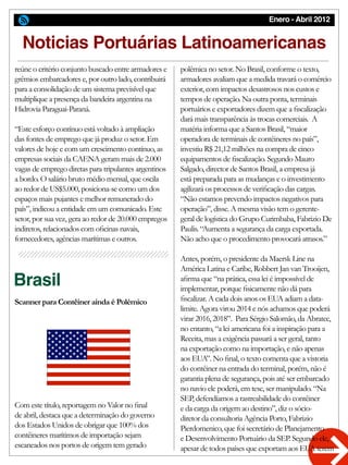 Enero - Abril 2012
Brasil
Scanner para Contêiner ainda é Polémico
Noticias Portuárias Latinoamericanas
polêmica no setor. No Brasil, conforme o texto,
armadores avaliam que a medida travará o comércio
exterior, com impactos desastrosos nos custos e
tempos de operação. Na outra ponta, terminais
portuários e exportadores dizem que a fiscalização
dará mais transparência às trocas comerciais. A
matéria informa que a Santos Brasil, “maior
operadora de terminais de contêineres no país”,
investiu R$ 21,12 milhões na compra de cinco
equipamentos de fiscalização. Segundo Mauro
Salgado, director de Santos Brasil, a empresa já
está preparada para as mudanças e o investimento
agilizará os processos de verificação das cargas.
“Não estamos prevendo impactos negativos para
operação”, disse. A mesma visão tem o gerente-
geral de logística do Grupo Curimbaba, Fabrizio De
Paulis. “Aumenta a segurança da carga exportada.
Não acho que o procedimento provocará atrasos.”
Antes, porém, o presidente da Maersk Line na
América Latina e Caribe, Robbert Jan van Trooijen,
afirma que “na prática, essa lei é impossível de
implementar, porque fisicamente não dá para
fiscalizar. A cada dois anos os EUA adiam a data-
limite. Agora virou 2014 e nós achamos que poderá
virar 2016, 2018”. Para Sérgio Salomão, da Abratec,
no entanto, “a lei americana foi a inspiração para a
Receita, mas a exigência passará a ser geral, tanto
na exportação como na importação, e não apenas
aos EUA”. No final, o texto comenta que a vistoria
do contêiner na entrada do terminal, porém, não é
garantia plena de segurança, pois até ser embarcado
no navio ele poderá, em tese, ser manipulado. “Na
SEP, defendíamos a rastreabilidade do contêiner
e da carga da origem ao destino”, diz o sócio-
diretor da consultoria Agência Porto, Fabrizio
Pierdomenico, que foi secretário de Planejamento
e Desenvolvimento Portuário da SEP. Segundo ele,
apesar de todos países que exportam aos EUA terem
reúne o critério conjunto buscado entre armadores e
grêmios embarcadores e, por outro lado, contribuirá
para a consolidação de um sistema previsível que
multiplique a presença da bandeira argentina na
Hidrovia Paraguai-Paraná.
“Este esforço contínuo está voltado à ampliação
das fontes de emprego que já produz o setor. Em
valores de hoje e com um crescimento contínuo, as
empresas sociais da CAENA geram mais de 2.000
vagas de emprego diretas para tripulantes argentinos
a bordo. O salário bruto médio mensal, que oscila
ao redor de US$5.000, posiciona-se como um dos
espaços mais pujantes e melhor remunerado do
país”, indicou a entidade em um comunicado. Este
setor, por sua vez, gera ao redor de 20.000 empregos
indiretos, relacionados com oficinas navais,
fornecedores, agências marítimas e outros.
Com este título, reportagem no Valor no final
de abril, destaca que a determinação do governo
dos Estados Unidos de obrigar que 100% dos
contêineres marítimos de importação sejam
escaneados nos portos de origem tem gerado
 