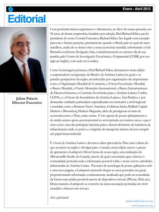 Enero - Abril 2012
O Editorial
Com profunda tristeza registramos o falecimento, no dia 6 de março passado, aos
96 anos, do ilustre empresário, brasileiro por adoção, Paul Richard Klien, pai do
presidente do nosso Comitê Executivo, Richard Klien. Seu legado será exemplo
para esta e futuras gerações, precisamente quando o Brasil, país no qual ele tanto
acreditou, acaba de se situar como a sexta economia mundial, substituindo a Grã
Bretanha conforme divulgação feita, coincidentemente no mesmo dia de sua
partida, pelo Centro de Investigação Econômica e Empresarial (CEBR, por sua
sigla em inglês), com sede em Londres.
Como homenagem póstuma a Paul Richard Klien, destacamos nesta edição
a surpreendente recuperação do Brasil e da América Latina em geral, e as
grandes perspectivas da região, reconhecidas por organizações tão importantes
como a Organização Mundial do Comércio, o Fórum Econômico Mundial,
o Banco Mundial, o Fundo Monetário Internacional, o Banco Interamericano
de Desenvolvimento, a Comissão Econômica para a América Latina e Caribe,
CEPAL, e o Fórum de Investidores da América Latina e Ásia Pacífico, e por
destacadas entidades particulares especializadas em mercados a nível regional
e mundial, como a Business News Americas, Goldman Sachs, Bulltick Capital
Markets e Bloomberg Markets Magazine, além de prestigiosas revistas de
economia como a Time, entre outras. E isto apesar do pouco planejamento e
do ainda escasso apoio governamental ao setor privado em muitos casos, o que é
visto como uma das principais barreiras para o desenvolvimento de iniciativas de
infraestrutura onde os portos e a logística de transporte interno devem cumprir
um papel transcendental.
É a hora da América Latina e devemos saber aproveitá-la. Para estar à altura do
que acontece na região e divulgar para o mundo, nesta edição temos o prazer
de apresentar a Latinports Móvel (tema da nossa capa), uma realização do
Miroamarillo Studio do Canadá, através da qual a associação quer oferecer à
comunidade portuária toda a informação possível sobre o nosso setor e atividades
relacionadas na América Latina. Por meio de tecnologia de ponta, aplicações web
e uma nova página, a Latinports pretende chegar ao setor portuário em geral,
proporcionando informação continuamente atualizada que pode ser consultada
da forma mais prática possível através de dispositivos móveis (iPhone, iPad, etc.).
Desta maneira a Latinports se converte na única associação portuária em nível
mundial a oferecer este serviço.
Até a próxima!
jpalacio@latinports.org
www.latinports.org
Julian Palacio
Director Executivo
 